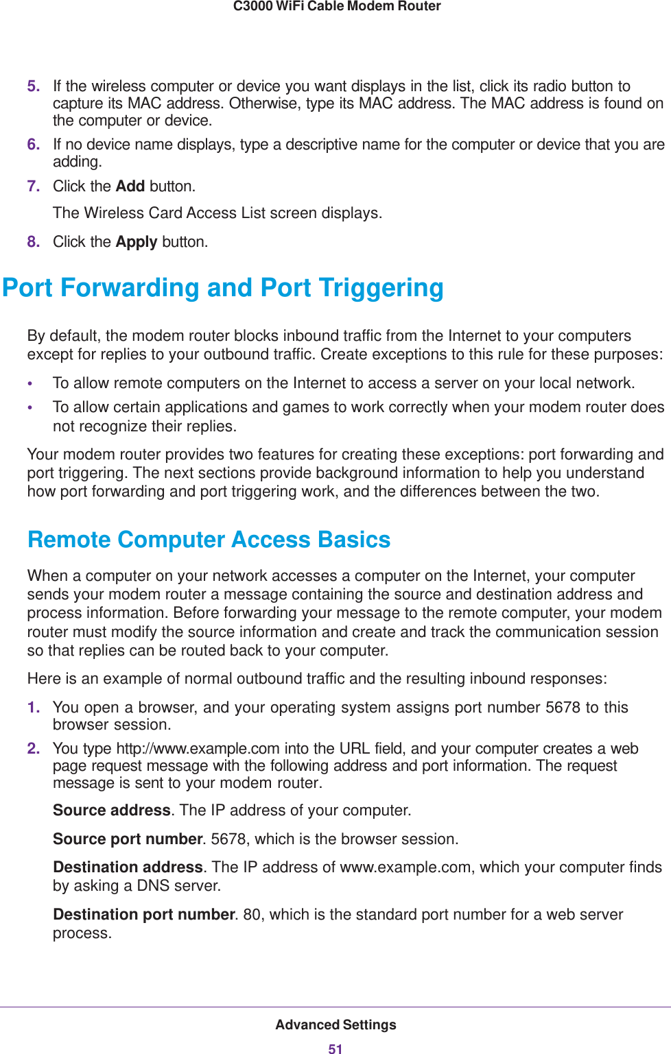 Advanced Settings51 C3000 WiFi Cable Modem Router5. If the wireless computer or device you want displays in the list, click its radio button to capture its MAC address. Otherwise, type its MAC address. The MAC address is found on the computer or device.6. If no device name displays, type a descriptive name for the computer or device that you are adding.7. Click the Add button.The Wireless Card Access List screen displays.8. Click the Apply button.Port Forwarding and Port TriggeringBy default, the modem router blocks inbound traffic from the Internet to your computers except for replies to your outbound traffic. Create exceptions to this rule for these purposes:•To allow remote computers on the Internet to access a server on your local network. •To allow certain applications and games to work correctly when your modem router does not recognize their replies.Your modem router provides two features for creating these exceptions: port forwarding and port triggering. The next sections provide background information to help you understand how port forwarding and port triggering work, and the differences between the two.Remote Computer Access BasicsWhen a computer on your network accesses a computer on the Internet, your computer sends your modem router a message containing the source and destination address and process information. Before forwarding your message to the remote computer, your modem router must modify the source information and create and track the communication session so that replies can be routed back to your computer. Here is an example of normal outbound traffic and the resulting inbound responses:1. You open a browser, and your operating system assigns port number 5678 to this browser session. 2. You type http://www.example.com into the URL field, and your computer creates a web page request message with the following address and port information. The request message is sent to your modem router.Source address. The IP address of your computer.Source port number. 5678, which is the browser session. Destination address. The IP address of www.example.com, which your computer finds by asking a DNS server.Destination port number. 80, which is the standard port number for a web server process.