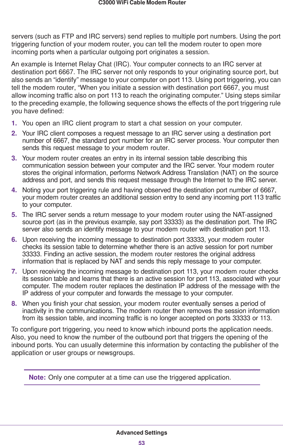 Advanced Settings53 C3000 WiFi Cable Modem Routerservers (such as FTP and IRC servers) send replies to multiple port numbers. Using the port triggering function of your modem router, you can tell the modem router to open more incoming ports when a particular outgoing port originates a session.An example is Internet Relay Chat (IRC). Your computer connects to an IRC server at destination port 6667. The IRC server not only responds to your originating source port, but also sends an “identify” message to your computer on port 113. Using port triggering, you can tell the modem router, “When you initiate a session with destination port 6667, you must allow incoming traffic also on port 113 to reach the originating computer.” Using steps similar to the preceding example, the following sequence shows the effects of the port triggering rule you have defined:1. You open an IRC client program to start a chat session on your computer. 2. Your IRC client composes a request message to an IRC server using a destination port number of 6667, the standard port number for an IRC server process. Your computer then sends this request message to your modem router.3. Your modem router creates an entry in its internal session table describing this communication session between your computer and the IRC server. Your modem router stores the original information, performs Network Address Translation (NAT) on the source address and port, and sends this request message through the Internet to the IRC server. 4. Noting your port triggering rule and having observed the destination port number of 6667, your modem router creates an additional session entry to send any incoming port 113 traffic to your computer.5. The IRC server sends a return message to your modem router using the NAT-assigned source port (as in the previous example, say port 33333) as the destination port. The IRC server also sends an identify message to your modem router with destination port 113.6. Upon receiving the incoming message to destination port 33333, your modem router checks its session table to determine whether there is an active session for port number 33333. Finding an active session, the modem router restores the original address information that is replaced by NAT and sends this reply message to your computer.7. Upon receiving the incoming message to destination port 113, your modem router checks its session table and learns that there is an active session for port 113, associated with your computer. The modem router replaces the destination IP address of the message with the IP address of your computer and forwards the message to your computer.8. When you finish your chat session, your modem router eventually senses a period of inactivity in the communications. The modem router then removes the session information from its session table, and incoming traffic is no longer accepted on ports 33333 or 113.To configure port triggering, you need to know which inbound ports the application needs. Also, you need to know the number of the outbound port that triggers the opening of the inbound ports. You can usually determine this information by contacting the publisher of the application or user groups or newsgroups.Note: Only one computer at a time can use the triggered application.