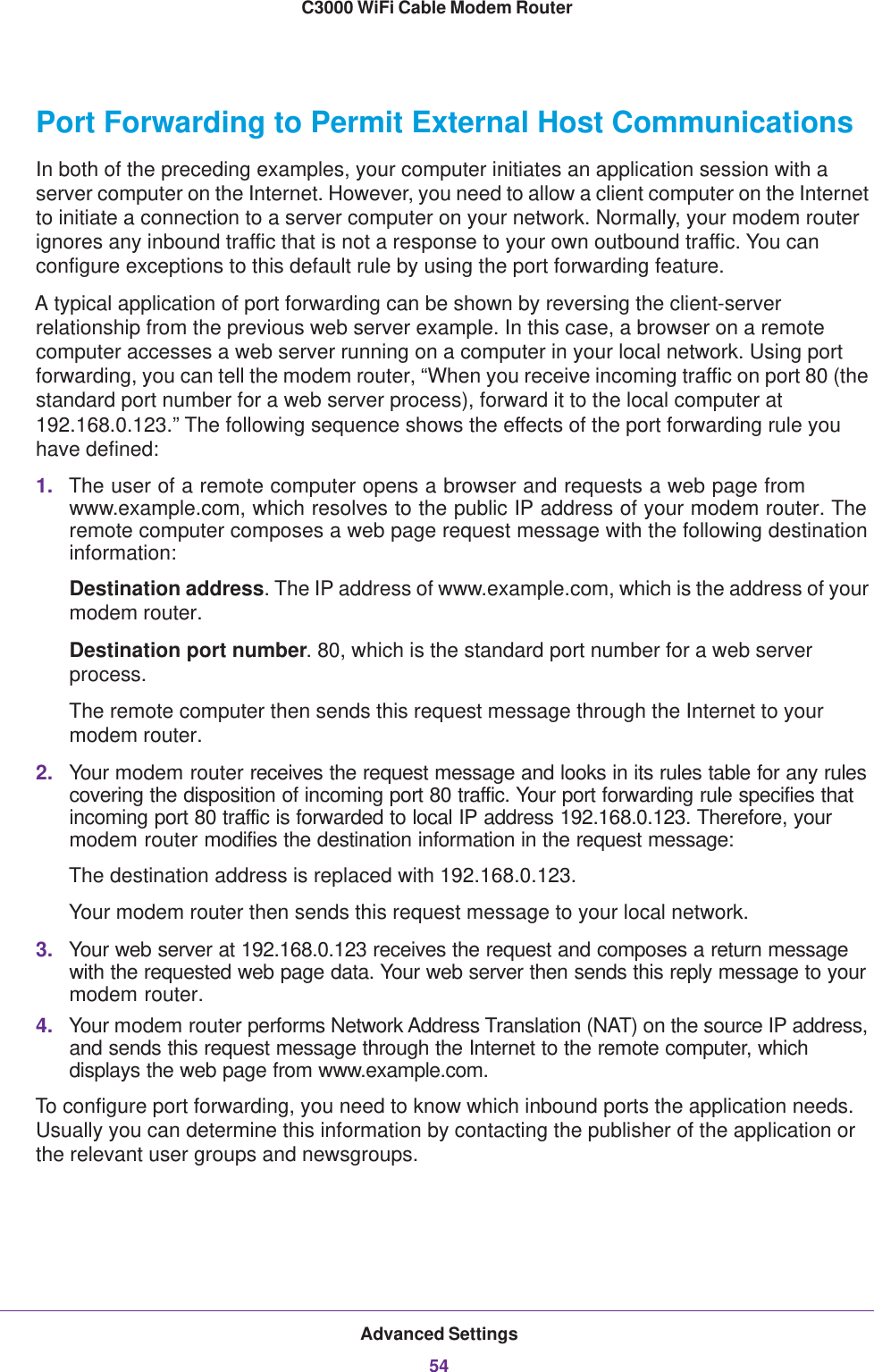 Advanced Settings54C3000 WiFi Cable Modem Router Port Forwarding to Permit External Host CommunicationsIn both of the preceding examples, your computer initiates an application session with a server computer on the Internet. However, you need to allow a client computer on the Internet to initiate a connection to a server computer on your network. Normally, your modem router ignores any inbound traffic that is not a response to your own outbound traffic. You can configure exceptions to this default rule by using the port forwarding feature. A typical application of port forwarding can be shown by reversing the client-server relationship from the previous web server example. In this case, a browser on a remote computer accesses a web server running on a computer in your local network. Using port forwarding, you can tell the modem router, “When you receive incoming traffic on port 80 (the standard port number for a web server process), forward it to the local computer at 192.168.0.123.” The following sequence shows the effects of the port forwarding rule you have defined:1. The user of a remote computer opens a browser and requests a web page from www.example.com, which resolves to the public IP address of your modem router. The remote computer composes a web page request message with the following destination information: Destination address. The IP address of www.example.com, which is the address of your modem router.Destination port number. 80, which is the standard port number for a web server process.The remote computer then sends this request message through the Internet to your modem router.2. Your modem router receives the request message and looks in its rules table for any rules covering the disposition of incoming port 80 traffic. Your port forwarding rule specifies that incoming port 80 traffic is forwarded to local IP address 192.168.0.123. Therefore, your modem router modifies the destination information in the request message:The destination address is replaced with 192.168.0.123.Your modem router then sends this request message to your local network.3. Your web server at 192.168.0.123 receives the request and composes a return message with the requested web page data. Your web server then sends this reply message to your modem router.4. Your modem router performs Network Address Translation (NAT) on the source IP address, and sends this request message through the Internet to the remote computer, which displays the web page from www.example.com.To configure port forwarding, you need to know which inbound ports the application needs. Usually you can determine this information by contacting the publisher of the application or the relevant user groups and newsgroups.