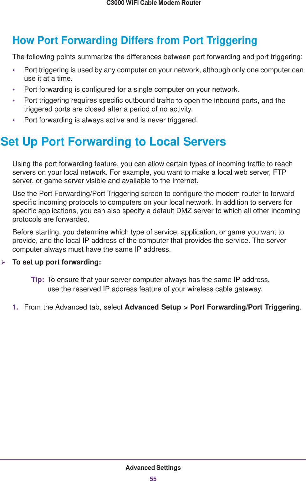 Advanced Settings55 C3000 WiFi Cable Modem RouterHow Port Forwarding Differs from Port TriggeringThe following points summarize the differences between port forwarding and port triggering:•Port triggering is used by any computer on your network, although only one computer can use it at a time.•Port forwarding is configured for a single computer on your network.•Port triggering requires specific outbound traffic to open the inbound ports, and the triggered ports are closed after a period of no activity.•Port forwarding is always active and is never triggered.Set Up Port Forwarding to Local ServersUsing the port forwarding feature, you can allow certain types of incoming traffic to reach servers on your local network. For example, you want to make a local web server, FTP server, or game server visible and available to the Internet.Use the Port Forwarding/Port Triggering screen to configure the modem router to forward specific incoming protocols to computers on your local network. In addition to servers for specific applications, you can also specify a default DMZ server to which all other incoming protocols are forwarded.Before starting, you determine which type of service, application, or game you want to provide, and the local IP address of the computer that provides the service. The server computer always must have the same IP address.To set up port forwarding:Tip: To ensure that your server computer always has the same IP address, use the reserved IP address feature of your wireless cable gateway. 1. From the Advanced tab, select Advanced Setup &gt; Port Forwarding/Port Triggering.