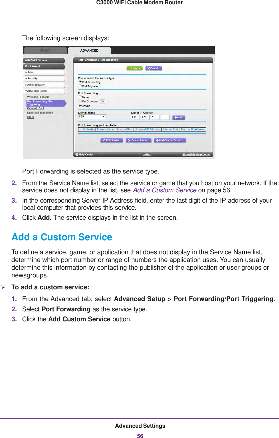 Advanced Settings56C3000 WiFi Cable Modem Router The following screen displays:Port Forwarding is selected as the service type.2. From the Service Name list, select the service or game that you host on your network. If the service does not display in the list, see Add a Custom Service on page 56.3. In the corresponding Server IP Address field, enter the last digit of the IP address of your local computer that provides this service. 4. Click Add. The service displays in the list in the screen.Add a Custom ServiceTo define a service, game, or application that does not display in the Service Name list, determine which port number or range of numbers the application uses. You can usually determine this information by contacting the publisher of the application or user groups or newsgroups. To add a custom service:1. From the Advanced tab, select Advanced Setup &gt; Port Forwarding/Port Triggering.2. Select Port Forwarding as the service type.3. Click the Add Custom Service button.