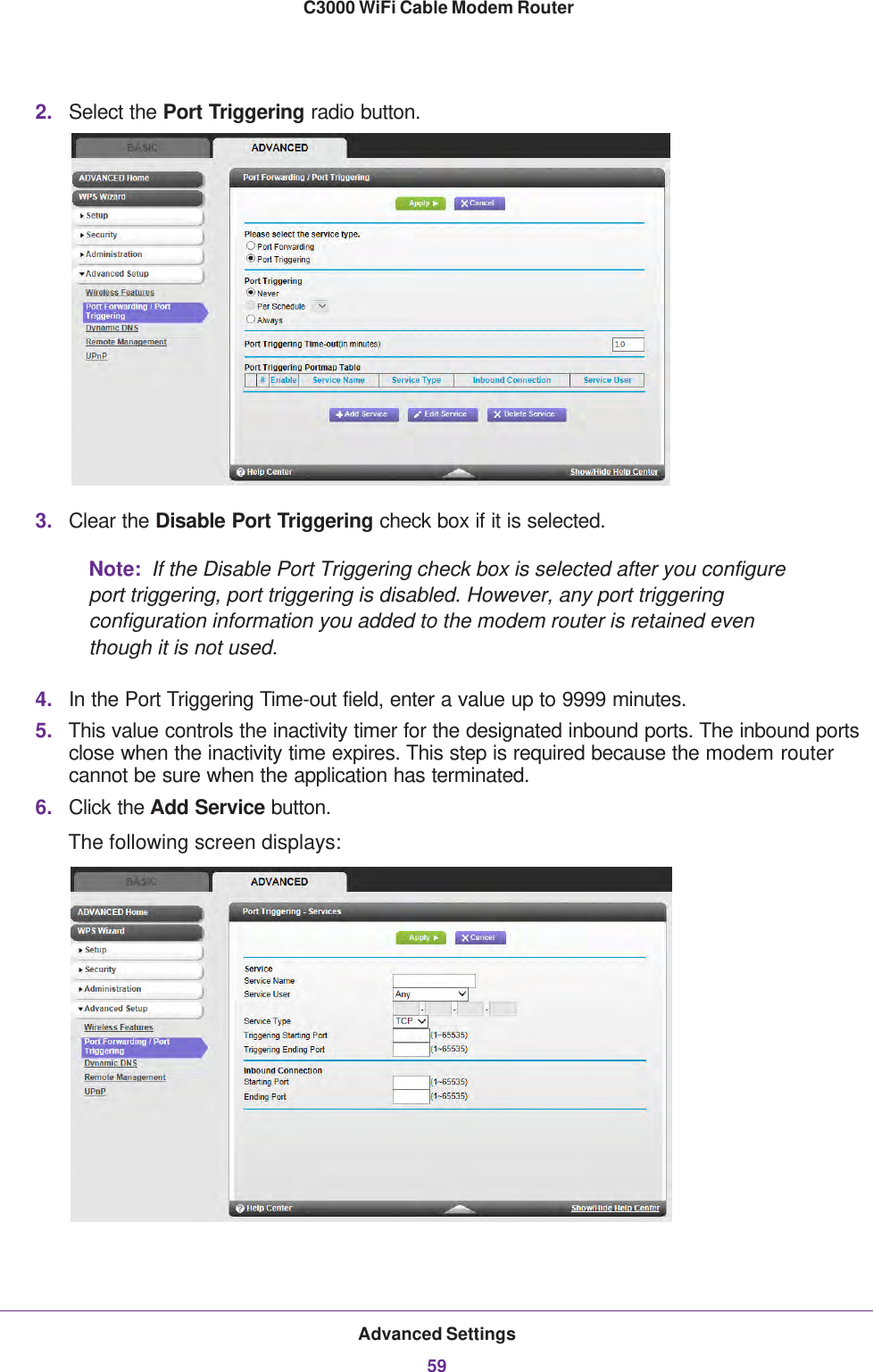 Advanced Settings59 C3000 WiFi Cable Modem Router2. Select the Port Triggering radio button.3. Clear the Disable Port Triggering check box if it is selected.Note:  If the Disable Port Triggering check box is selected after you configure port triggering, port triggering is disabled. However, any port triggering configuration information you added to the modem router is retained even though it is not used.4. In the Port Triggering Time-out field, enter a value up to 9999 minutes. 5. This value controls the inactivity timer for the designated inbound ports. The inbound ports close when the inactivity time expires. This step is required because the modem router cannot be sure when the application has terminated.6. Click the Add Service button.The following screen displays: 