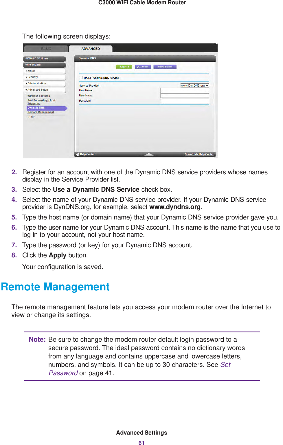 Advanced Settings61 C3000 WiFi Cable Modem RouterThe following screen displays:2. Register for an account with one of the Dynamic DNS service providers whose names display in the Service Provider list.3. Select the Use a Dynamic DNS Service check box. 4. Select the name of your Dynamic DNS service provider. If your Dynamic DNS service provider is DynDNS.org, for example, select www.dyndns.org.5. Type the host name (or domain name) that your Dynamic DNS service provider gave you.6. Type the user name for your Dynamic DNS account. This name is the name that you use to log in to your account, not your host name.7. Type the password (or key) for your Dynamic DNS account. 8. Click the Apply button.Your configuration is saved.Remote ManagementThe remote management feature lets you access your modem router over the Internet to view or change its settings.Note: Be sure to change the modem router default login password to a secure password. The ideal password contains no dictionary words from any language and contains uppercase and lowercase letters, numbers, and symbols. It can be up to 30 characters. See Set Password on page  41.