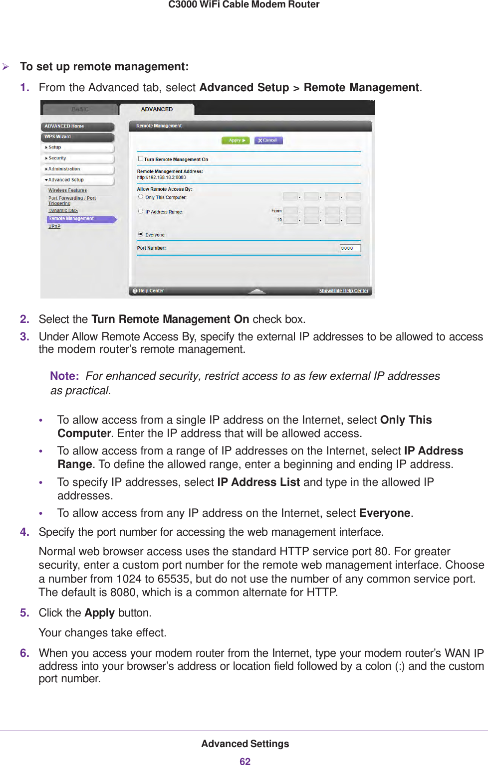 Advanced Settings62C3000 WiFi Cable Modem Router To set up remote management:1. From the Advanced tab, select Advanced Setup &gt; Remote Management. 2. Select the Turn Remote Management On check box.3. Under Allow Remote Access By, specify the external IP addresses to be allowed to access the modem router’s remote management.Note:  For enhanced security, restrict access to as few external IP addresses as practical.•To allow access from a single IP address on the Internet, select Only This Computer. Enter the IP address that will be allowed access. •To allow access from a range of IP addresses on the Internet, select IP Address Range. To define the allowed range, enter a beginning and ending IP address. •To specify IP addresses, select IP Address List and type in the allowed IP addresses. •To allow access from any IP address on the Internet, select Everyone. 4. Specify the port number for accessing the web management interface.Normal web browser access uses the standard HTTP service port 80. For greater security, enter a custom port number for the remote web management interface. Choose a number from 1024 to 65535, but do not use the number of any common service port. The default is 8080, which is a common alternate for HTTP.5. Click the Apply button.Your changes take effect.6. When you access your modem router from the Internet, type your modem router’s WAN IP address into your browser’s address or location field followed by a colon (:) and the custom port number. 