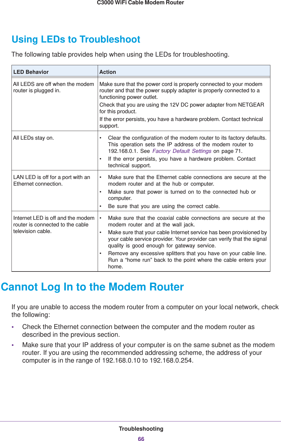 Troubleshooting66C3000 WiFi Cable Modem Router Using LEDs to TroubleshootThe following table provides help when using the LEDs for troubleshooting.LED Behavior ActionAll LEDS are off when the modem router is plugged in.Make sure that the power cord is properly connected to your modem router and that the power supply adapter is properly connected to a functioning power outlet. Check that you are using the 12V DC power adapter from NETGEAR for this product.If the error persists, you have a hardware problem. Contact technical support.All LEDs stay on. • Clear the configuration of the modem router to its factory defaults. This operation sets the IP address of the modem router to 192.168.0.1. See Factory Default Settings on page  71. • If the error persists, you have a hardware problem. Contact technical support.LAN LED is off for a port with an Ethernet connection.• Make sure that the Ethernet cable connections are secure at the modem router and at the hub or computer.•Make sure that power is turned on to the connected hub or computer.•Be sure that you are using the correct cable.Internet LED is off and the modem router is connected to the cable television cable.• Make sure that the coaxial cable connections are secure at the modem router and at the wall jack.• Make sure that your cable Internet service has been provisioned by your cable service provider. Your provider can verify that the signal quality is good enough for gateway service.• Remove any excessive splitters that you have on your cable line. Run a “home run” back to the point where the cable enters your home.Cannot Log In to the Modem RouterIf you are unable to access the modem router from a computer on your local network, check the following:•Check the Ethernet connection between the computer and the modem router as described in the previous section.•Make sure that your IP address of your computer is on the same subnet as the modem router. If you are using the recommended addressing scheme, the address of your computer is in the range of 192.168.0.10 to 192.168.0.254. 