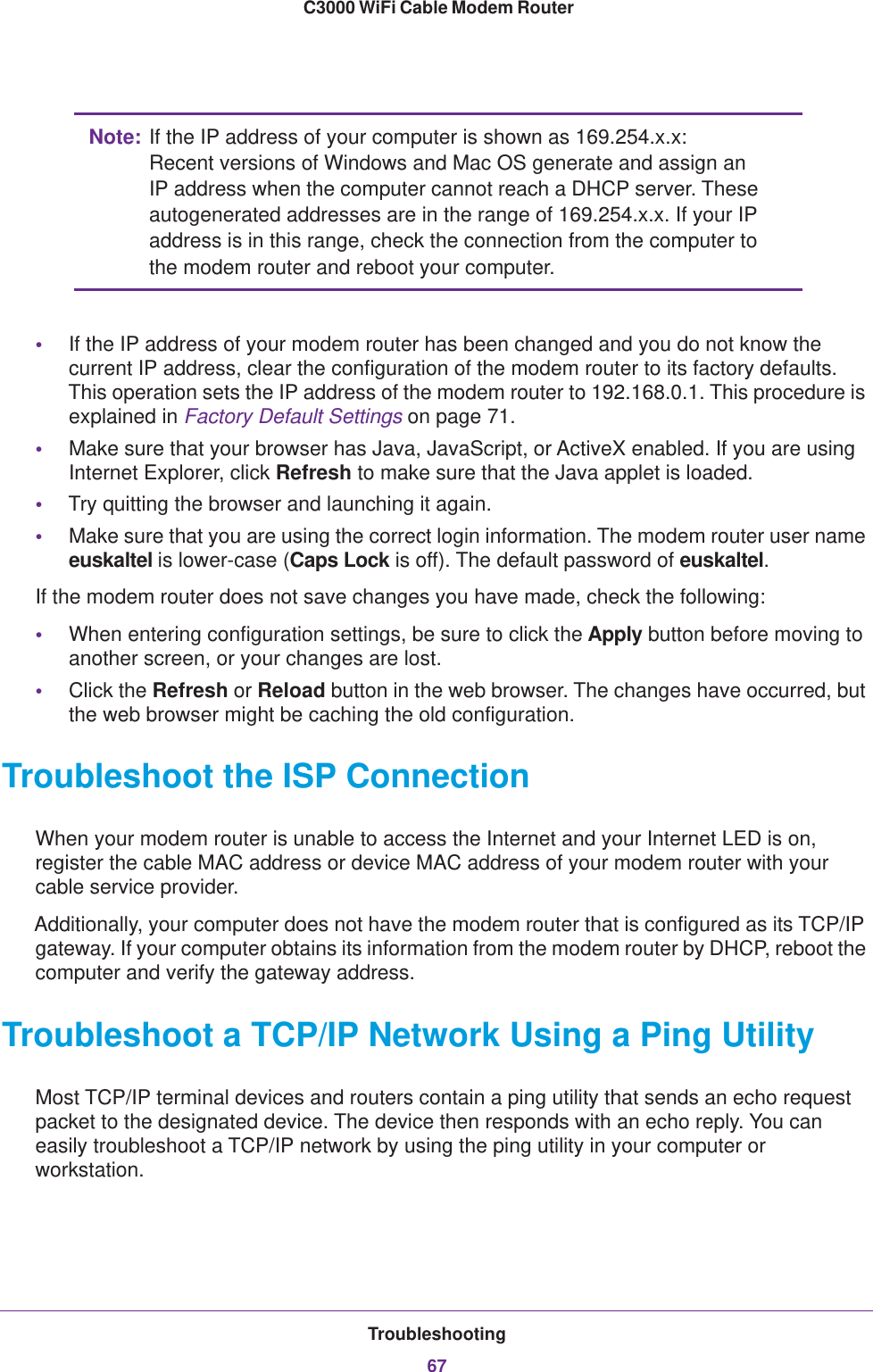 Troubleshooting67 C3000 WiFi Cable Modem RouterNote: If the IP address of your computer is shown as 169.254.x.x: Recent versions of Windows and Mac OS generate and assign an IP address when the computer cannot reach a DHCP server. These autogenerated addresses are in the range of 169.254.x.x. If your IP address is in this range, check the connection from the computer to the modem router and reboot your computer.•If the IP address of your modem router has been changed and you do not know the current IP address, clear the configuration of the modem router to its factory defaults. This operation sets the IP address of the modem router to 192.168.0.1. This procedure is explained in Factory Default Settings on page  71.•Make sure that your browser has Java, JavaScript, or ActiveX enabled. If you are using Internet Explorer, click Refresh to make sure that the Java applet is loaded.•Try quitting the browser and launching it again.•Make sure that you are using the correct login information. The modem router user name euskaltel is lower-case (Caps Lock is off). The default password of euskaltel. If the modem router does not save changes you have made, check the following:•When entering configuration settings, be sure to click the Apply button before moving to another screen, or your changes are lost. •Click the Refresh or Reload button in the web browser. The changes have occurred, but the web browser might be caching the old configuration.Troubleshoot the ISP ConnectionWhen your modem router is unable to access the Internet and your Internet LED is on, register the cable MAC address or device MAC address of your modem router with your cable service provider. Additionally, your computer does not have the modem router that is configured as its TCP/IP gateway. If your computer obtains its information from the modem router by DHCP, reboot the computer and verify the gateway address.Troubleshoot a TCP/IP Network Using a Ping UtilityMost TCP/IP terminal devices and routers contain a ping utility that sends an echo request packet to the designated device. The device then responds with an echo reply. You can easily troubleshoot a TCP/IP network by using the ping utility in your computer or workstation.