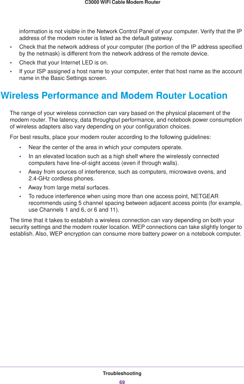 Troubleshooting69 C3000 WiFi Cable Modem Routerinformation is not visible in the Network Control Panel of your computer. Verify that the IP address of the modem router is listed as the default gateway. •Check that the network address of your computer (the portion of the IP address specified by the netmask) is different from the network address of the remote device.•Check that your Internet LED is on.•If your ISP assigned a host name to your computer, enter that host name as the account name in the Basic Settings screen.Wireless Performance and Modem Router LocationThe range of your wireless connection can vary based on the physical placement of the modem router. The latency, data throughput performance, and notebook power consumption of wireless adapters also vary depending on your configuration choices.For best results, place your modem router according to the following guidelines:•Near the center of the area in which your computers operate.•In an elevated location such as a high shelf where the wirelessly connected computers have line-of-sight access (even if through walls).•Away from sources of interference, such as computers, microwave ovens, and 2.4-GHz cordless phones.•Away from large metal surfaces.•To reduce interference when using more than one access point, NETGEAR recommends using 5 channel spacing between adjacent access points (for example, use Channels 1 and 6, or 6 and 11).The time that it takes to establish a wireless connection can vary depending on both your security settings and the modem router location. WEP connections can take slightly longer to establish. Also, WEP encryption can consume more battery power on a notebook computer.