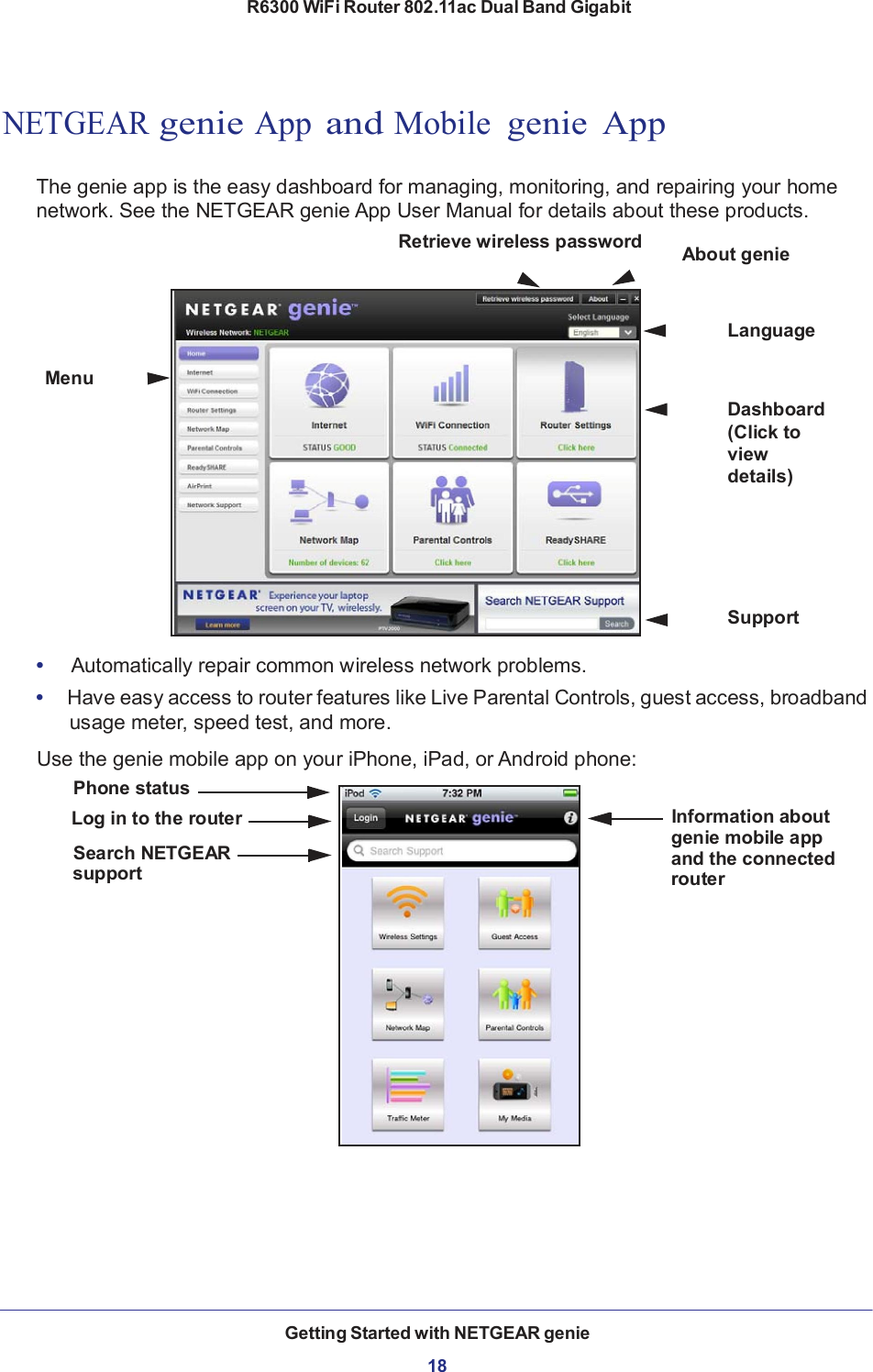 R6300 WiFi Router 802.11ac Dual Band Gigabit Getting Started with NETGEAR genie  18         NETGEAR genie App and Mobile  genie  App   The genie app is the easy dashboard for managing, monitoring, and repairing your home network. See the NETGEAR genie App User Manual for details about these products. Retrieve wireless password        About genie    Language  Menu   Dashboard (Click to view details)       Support  •     Automatically repair common wireless network problems. •  Have easy access to router features like Live Parental Controls, guest access, broadband usage meter, speed test, and more.  Use the genie mobile app on your iPhone, iPad, or Android phone: Phone status Log in to the router                                                                                   Information about genie mobile app Search NETGEAR support and the connected router 