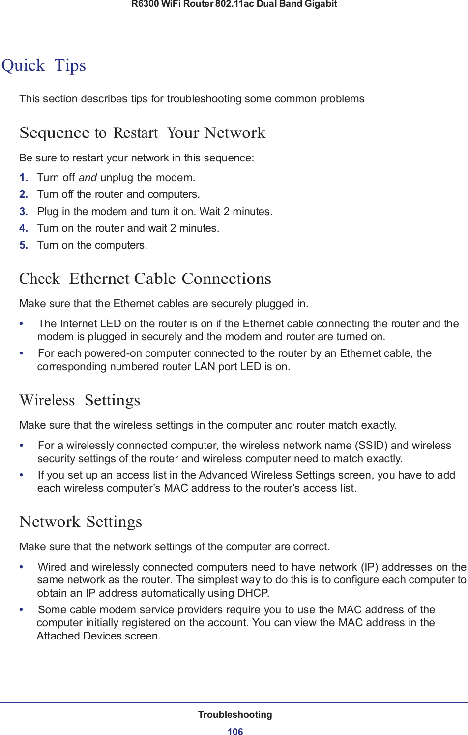 R6300 WiFi Router 802.11ac Dual Band Gigabit Troubleshooting  106        Quick  Tips   This section describes tips for troubleshooting some common problems   Sequence to  Restart  Your Network  Be sure to restart your network in this sequence:  1.   Turn off and unplug the modem. 2.   Turn off the router and computers. 3.   Plug in the modem and turn it on. Wait 2 minutes. 4.   Turn on the router and wait 2 minutes. 5.   Turn on the computers.   Check  Ethernet Cable Connections  Make sure that the Ethernet cables are securely plugged in.  •   The Internet LED on the router is on if the Ethernet cable connecting the router and the modem is plugged in securely and the modem and router are turned on. •   For each powered-on computer connected to the router by an Ethernet cable, the corresponding numbered router LAN port LED is on.   Wireless  Settings  Make sure that the wireless settings in the computer and router match exactly.  •   For a wirelessly connected computer, the wireless network name (SSID) and wireless security settings of the router and wireless computer need to match exactly. •   If you set up an access list in the Advanced Wireless Settings screen, you have to add each wireless computer’s MAC address to the router’s access list.   Network Settings  Make sure that the network settings of the computer are correct.  •   Wired and wirelessly connected computers need to have network (IP) addresses on the same network as the router. The simplest way to do this is to configure each computer to obtain an IP address automatically using DHCP. •   Some cable modem service providers require you to use the MAC address of the computer initially registered on the account. You can view the MAC address in the Attached Devices screen. 