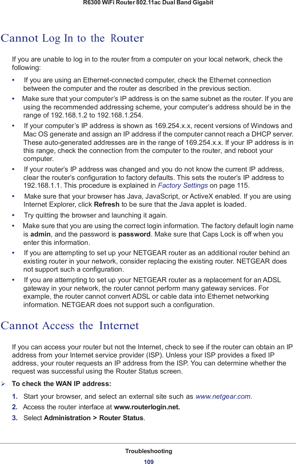 R6300 WiFi Router 802.11ac Dual Band Gigabit Troubleshooting  109       Cannot Log In to  the  Router   If you are unable to log in to the router from a computer on your local network, check the following:  •   If you are using an Ethernet-connected computer, check the Ethernet connection between the computer and the router as described in the previous section. •  Make sure that your computer’s IP address is on the same subnet as the router. If you are using the recommended addressing scheme, your computer’s address should be in the range of 192.168.1.2 to 192.168.1.254. •   If your computer’s IP address is shown as 169.254.x.x, recent versions of Windows and Mac OS generate and assign an IP address if the computer cannot reach a DHCP server. These auto-generated addresses are in the range of 169.254.x.x. If your IP address is in this range, check the connection from the computer to the router, and reboot your computer. •   If your router’s IP address was changed and you do not know the current IP address, clear the router’s configuration to factory defaults. This sets the router’s IP address to 192.168.1.1. This procedure is explained in Factory Settings on page 115. •     Make sure that your browser has Java, JavaScript, or ActiveX enabled. If you are using Internet Explorer, click Refresh to be sure that the Java applet is loaded. •     Try quitting the browser and launching it again. •  Make sure that you are using the correct login information. The factory default login name is admin, and the password is password. Make sure that Caps Lock is off when you enter this information. •   If you are attempting to set up your NETGEAR router as an additional router behind an existing router in your network, consider replacing the existing router. NETGEAR does not support such a configuration. •   If you are attempting to set up your NETGEAR router as a replacement for an ADSL gateway in your network, the router cannot perform many gateway services. For example, the router cannot convert ADSL or cable data into Ethernet networking information. NETGEAR does not support such a configuration.   Cannot Access  the  Internet   If you can access your router but not the Internet, check to see if the router can obtain an IP address from your Internet service provider (ISP). Unless your ISP provides a fixed IP address, your router requests an IP address from the ISP. You can determine whether the request was successful using the Router Status screen.      To check the WAN IP address:  1.   Start your browser, and select an external site such as www.netgear.com. 2.   Access the router interface at www.routerlogin.net. 3.   Select Administration &gt; Router Status. 