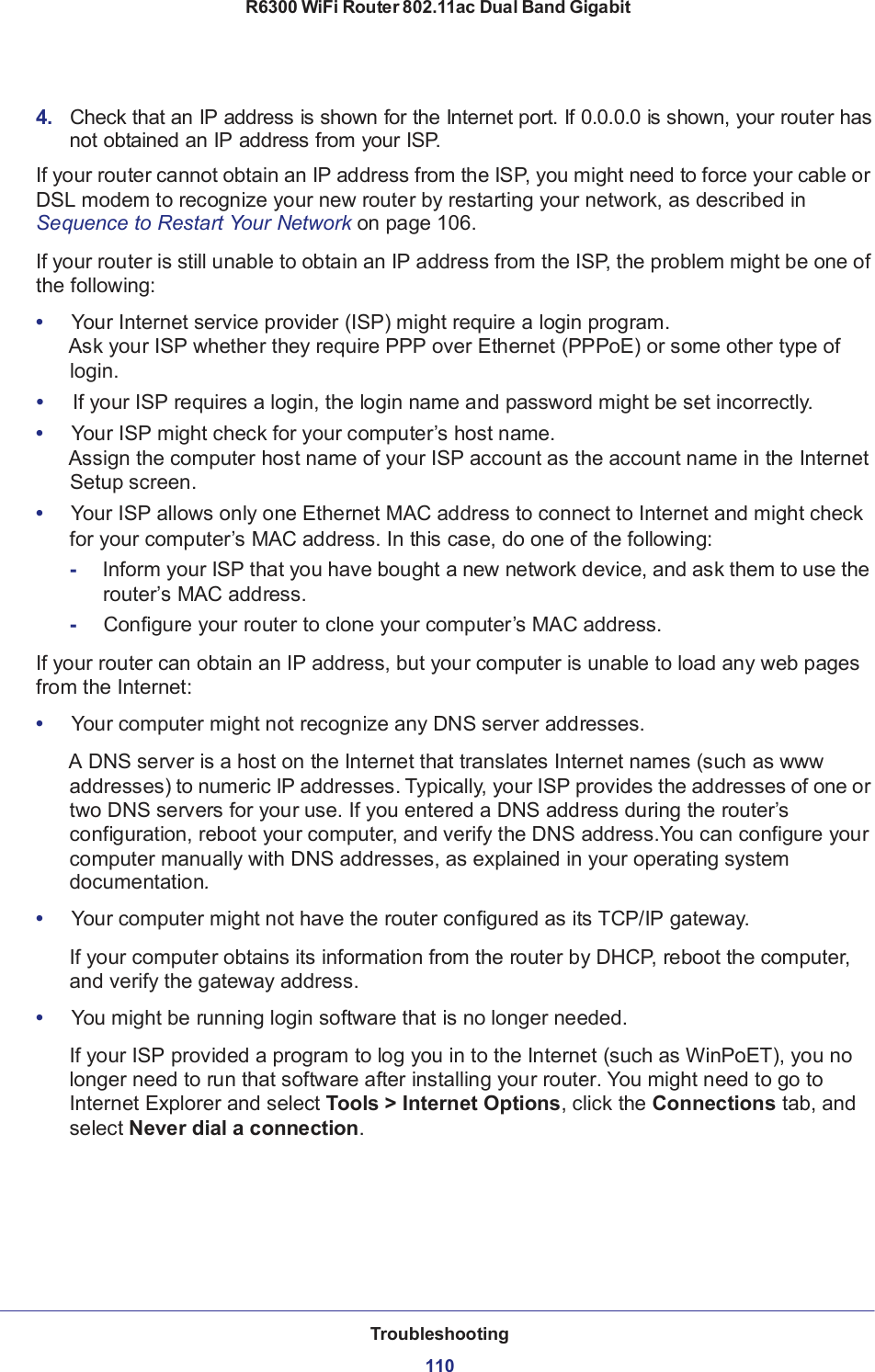 R6300 WiFi Router 802.11ac Dual Band Gigabit Troubleshooting  110110        4.   Check that an IP address is shown for the Internet port. If 0.0.0.0 is shown, your router has not obtained an IP address from your ISP.  If your router cannot obtain an IP address from the ISP, you might need to force your cable or DSL modem to recognize your new router by restarting your network, as described in Sequence to Restart Your Network on page 106.  If your router is still unable to obtain an IP address from the ISP, the problem might be one of the following:  •     Your Internet service provider (ISP) might require a login program. Ask your ISP whether they require PPP over Ethernet (PPPoE) or some other type of login. •     If your ISP requires a login, the login name and password might be set incorrectly. •     Your ISP might check for your computer’s host name. Assign the computer host name of your ISP account as the account name in the Internet Setup screen. •   Your ISP allows only one Ethernet MAC address to connect to Internet and might check for your computer’s MAC address. In this case, do one of the following: -  Inform your ISP that you have bought a new network device, and ask them to use the router’s MAC address. -     Configure your router to clone your computer’s MAC address.  If your router can obtain an IP address, but your computer is unable to load any web pages from the Internet:  •     Your computer might not recognize any DNS server addresses.  A DNS server is a host on the Internet that translates Internet names (such as www addresses) to numeric IP addresses. Typically, your ISP provides the addresses of one or two DNS servers for your use. If you entered a DNS address during the router’s configuration, reboot your computer, and verify the DNS address.You can configure your computer manually with DNS addresses, as explained in your operating system documentation.  •     Your computer might not have the router configured as its TCP/IP gateway.  If your computer obtains its information from the router by DHCP, reboot the computer, and verify the gateway address.  •     You might be running login software that is no longer needed.  If your ISP provided a program to log you in to the Internet (such as WinPoET), you no longer need to run that software after installing your router. You might need to go to Internet Explorer and select Tools &gt; Internet Options, click the Connections tab, and select Never dial a connection. 