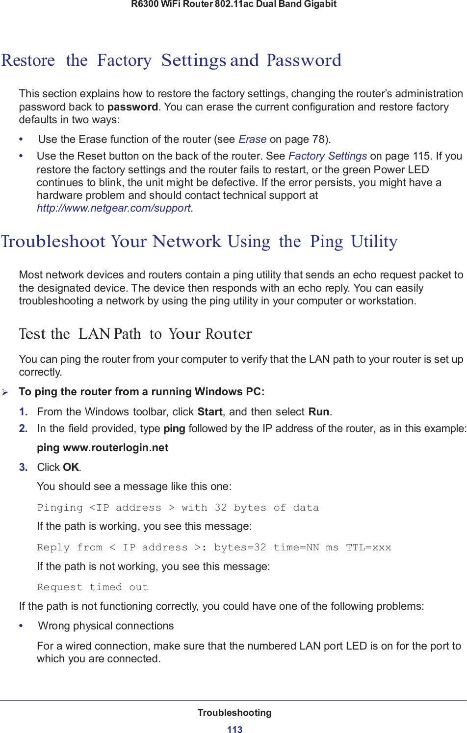 R6300 WiFi Router 802.11ac Dual Band Gigabit Troubleshooting  113113       Restore  the  Factory  Settings and Password   This section explains how to restore the factory settings, changing the router’s administration password back to password. You can erase the current configuration and restore factory defaults in two ways:  •     Use the Erase function of the router (see Erase on page 78). •  Use the Reset button on the back of the router. See Factory Settings on page 115. If you restore the factory settings and the router fails to restart, or the green Power LED continues to blink, the unit might be defective. If the error persists, you might have a hardware problem and should contact technical support at http://www.netgear.com/support.   Troubleshoot Your Network Using  the  Ping  Utility   Most network devices and routers contain a ping utility that sends an echo request packet to the designated device. The device then responds with an echo reply. You can easily troubleshooting a network by using the ping utility in your computer or workstation.   Test the  LAN Path  to Your Router  You can ping the router from your computer to verify that the LAN path to your router is set up correctly.      To ping the router from a running Windows PC:  1.   From the Windows toolbar, click Start, and then select Run. 2.   In the field provided, type ping followed by the IP address of the router, as in this example:  ping www.routerlogin.net  3.   Click OK.  You should see a message like this one:  Pinging &lt;IP address &gt; with 32 bytes of data  If the path is working, you see this message:  Reply from &lt; IP address &gt;: bytes=32 time=NN ms TTL=xxx  If the path is not working, you see this message:  Request timed out  If the path is not functioning correctly, you could have one of the following problems:  •     Wrong physical connections  For a wired connection, make sure that the numbered LAN port LED is on for the port to which you are connected. 