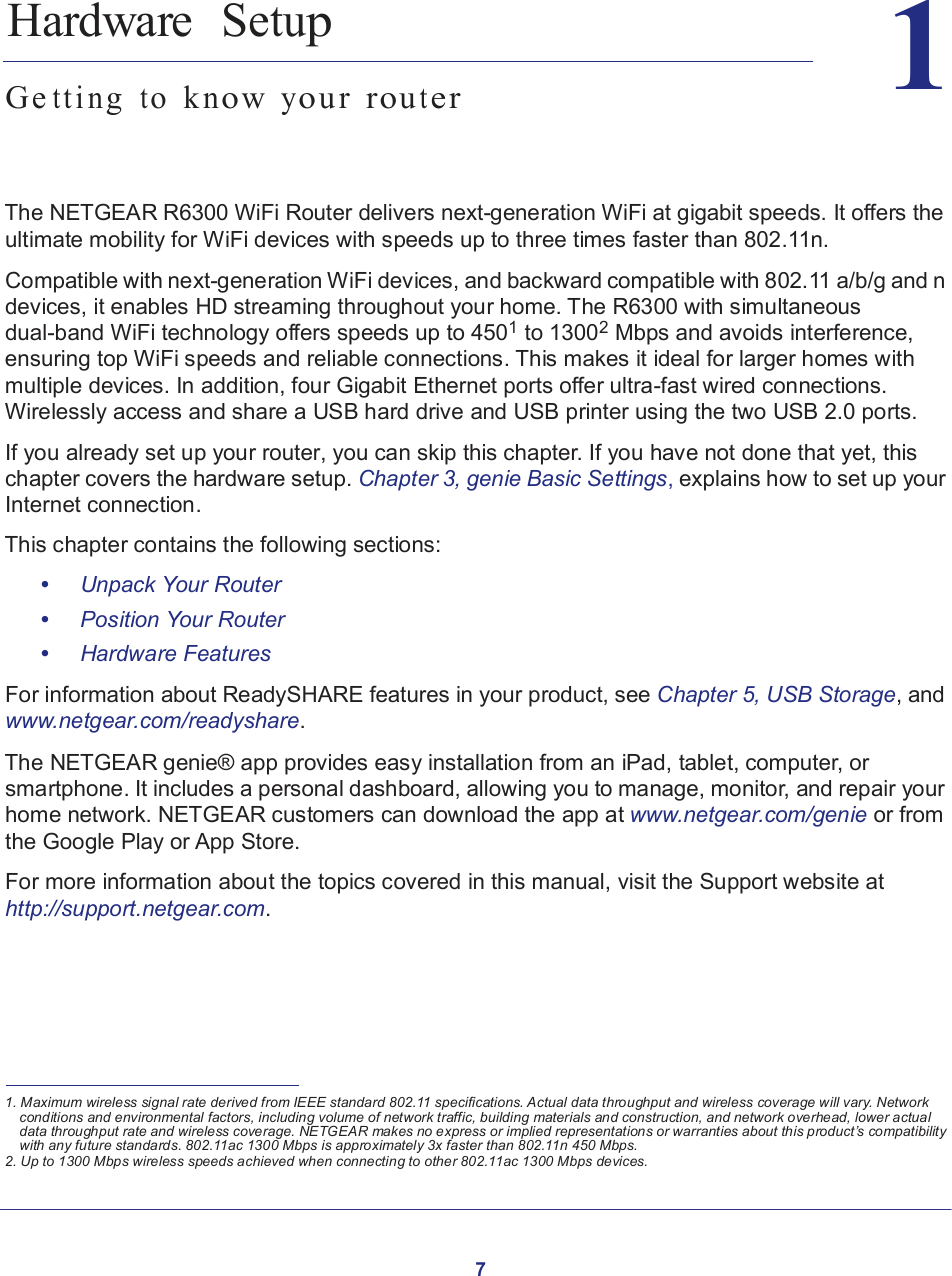 7   1       1.   Hardware  Setup  Ge t t i n g  t o  k n o w y o u r  r o u t e r     The NETGEAR R6300 WiFi Router delivers next-generation WiFi at gigabit speeds. It offers the ultimate mobility for WiFi devices with speeds up to three times faster than 802.11n.  Compatible with next-generation WiFi devices, and backward compatible with 802.11 a/b/g and n devices, it enables HD streaming throughout your home. The R6300 with simultaneous dual-band WiFi technology offers speeds up to 4501 to 13002 Mbps and avoids interference, ensuring top WiFi speeds and reliable connections. This makes it ideal for larger homes with multiple devices. In addition, four Gigabit Ethernet ports offer ultra-fast wired connections. Wirelessly access and share a USB hard drive and USB printer using the two USB 2.0 ports.  If you already set up your router, you can skip this chapter. If you have not done that yet, this chapter covers the hardware setup. Chapter 3, genie Basic Settings, explains how to set up your Internet connection.  This chapter contains the following sections:  •     Unpack Your Router •     Position Your Router •     Hardware Features  For information about ReadySHARE features in your product, see Chapter 5, USB Storage, and www.netgear.com/readyshare.  The NETGEAR genie® app provides easy installation from an iPad, tablet, computer, or smartphone. It includes a personal dashboard, allowing you to manage, monitor, and repair your home network. NETGEAR customers can download the app at www.netgear.com/genie or from the Google Play or App Store.  For more information about the topics covered in this manual, visit the Support website at http://support.netgear.com.         1. Maximum wireless signal rate derived from IEEE standard 802.11 specifications. Actual data throughput and wireless coverage will vary. Network conditions and environmental factors, including volume of network traffic, building materials and construction, and network overhead, lower actual data throughput rate and wireless coverage. NETGEAR makes no express or implied representations or warranties about this product’s compatibility with any future standards. 802.11ac 1300 Mbps is approximately 3x faster than 802.11n 450 Mbps. 2. Up to 1300 Mbps wireless speeds achieved when connecting to other 802.11ac 1300 Mbps devices. 