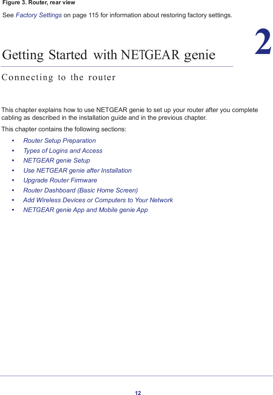 12   2  Figure 3. Router, rear view  See Factory Settings on page 115 for information about restoring factory settings.      2.   Getting Started  with NETGEAR genie  C o nn ec tin g  t o  t h e  r o u t e r     This chapter explains how to use NETGEAR genie to set up your router after you complete cabling as described in the installation guide and in the previous chapter.  This chapter contains the following sections:  •     Router Setup Preparation •     Types of Logins and Access •     NETGEAR genie Setup •     Use NETGEAR genie after Installation •     Upgrade Router Firmware •     Router Dashboard (Basic Home Screen) •     Add Wireless Devices or Computers to Your Network •     NETGEAR genie App and Mobile genie App 