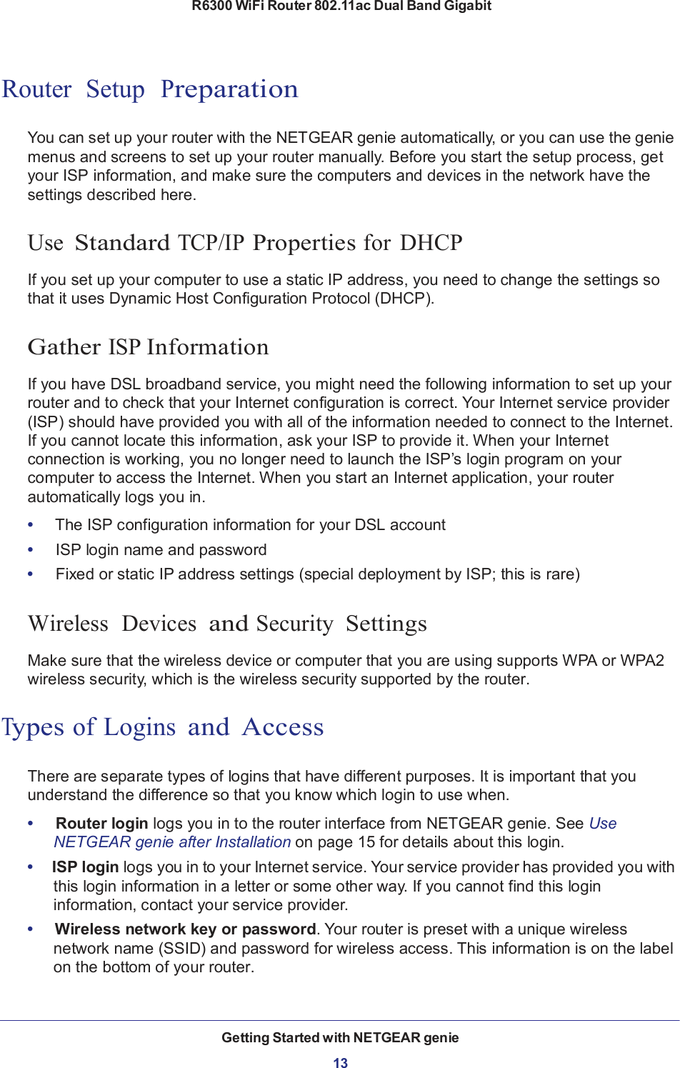 R6300 WiFi Router 802.11ac Dual Band Gigabit Getting Started with NETGEAR genie  13       Router  Setup  Preparation   You can set up your router with the NETGEAR genie automatically, or you can use the genie menus and screens to set up your router manually. Before you start the setup process, get your ISP information, and make sure the computers and devices in the network have the settings described here.   Use Standard TCP/IP Properties for DHCP  If you set up your computer to use a static IP address, you need to change the settings so that it uses Dynamic Host Configuration Protocol (DHCP).   Gather ISP Information  If you have DSL broadband service, you might need the following information to set up your router and to check that your Internet configuration is correct. Your Internet service provider (ISP) should have provided you with all of the information needed to connect to the Internet. If you cannot locate this information, ask your ISP to provide it. When your Internet connection is working, you no longer need to launch the ISP’s login program on your computer to access the Internet. When you start an Internet application, your router automatically logs you in.  •     The ISP configuration information for your DSL account •     ISP login name and password •     Fixed or static IP address settings (special deployment by ISP; this is rare)   Wireless  Devices  and Security  Settings  Make sure that the wireless device or computer that you are using supports WPA or WPA2 wireless security, which is the wireless security supported by the router.   Types of Logins and  Access   There are separate types of logins that have different purposes. It is important that you understand the difference so that you know which login to use when.  •     Router login logs you in to the router interface from NETGEAR genie. See Use NETGEAR genie after Installation on page 15 for details about this login. •  ISP login logs you in to your Internet service. Your service provider has provided you with this login information in a letter or some other way. If you cannot find this login information, contact your service provider. •   Wireless network key or password. Your router is preset with a unique wireless network name (SSID) and password for wireless access. This information is on the label on the bottom of your router. 