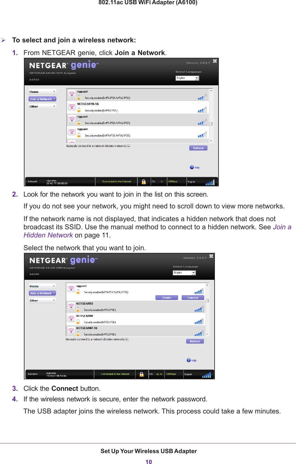 Set Up Your Wireless USB Adapter10802.11ac USB WiFi Adapter (A6100) To select and join a wireless network:1. From NETGEAR genie, click Join a Network.2. Look for the network you want to join in the list on this screen. If you do not see your network, you might need to scroll down to view more networks. If the network name is not displayed, that indicates a hidden network that does not broadcast its SSID. Use the manual method to connect to a hidden network. See Join a Hidden Network on page  11.Select the network that you want to join.3. Click the Connect button.4. If the wireless network is secure, enter the network password.The USB adapter joins the wireless network. This process could take a few minutes.