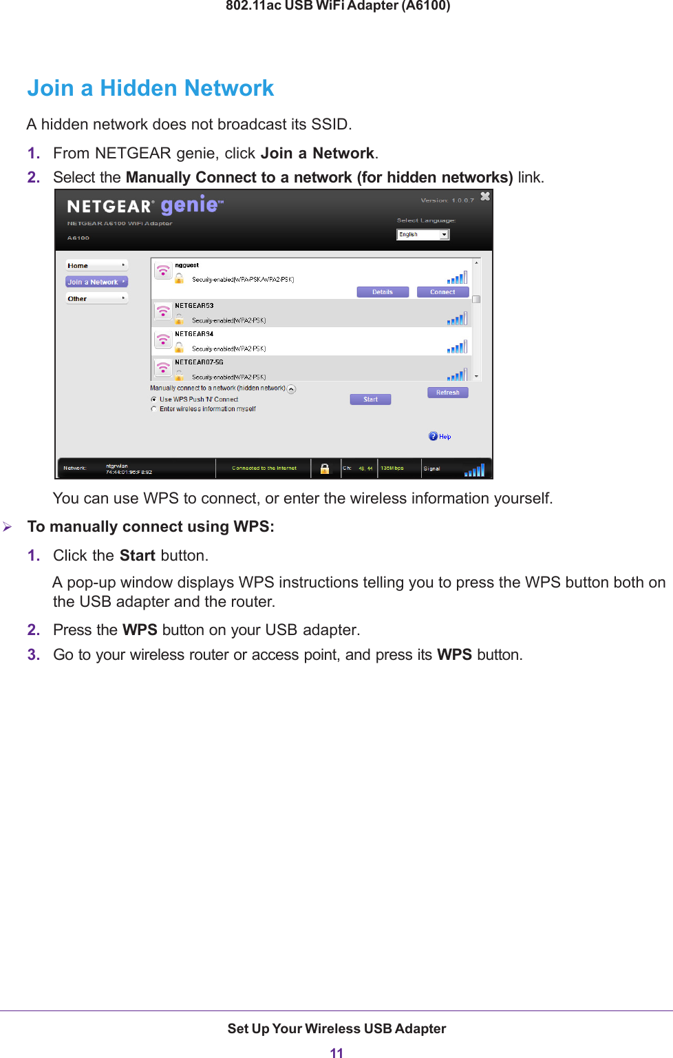 Set Up Your Wireless USB Adapter11 802.11ac USB WiFi Adapter (A6100)Join a Hidden NetworkA hidden network does not broadcast its SSID. 1. From NETGEAR genie, click Join a Network.2. Select the Manually Connect to a network (for hidden networks) link.You can use WPS to connect, or enter the wireless information yourself.To manually connect using WPS:1. Click the Start button. A pop-up window displays WPS instructions telling you to press the WPS button both on the USB adapter and the router.2. Press the WPS button on your USB adapter.3. Go to your wireless router or access point, and press its WPS button.