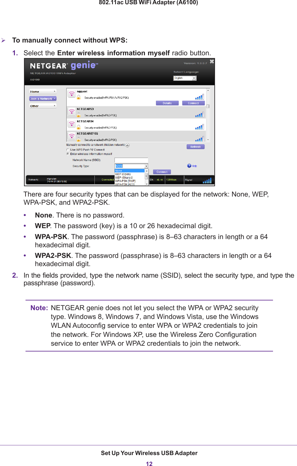 Set Up Your Wireless USB Adapter12802.11ac USB WiFi Adapter (A6100) To manually connect without WPS:1. Select the Enter wireless information myself radio button.There are four security types that can be displayed for the network: None, WEP, WPA-PSK, and WPA2-PSK. •None. There is no password.•WEP. The password (key) is a 10 or 26 hexadecimal digit. •WPA-PSK. The password (passphrase) is 8–63 characters in length or a 64 hexadecimal digit.•WPA2-PSK. The password (passphrase) is 8–63 characters in length or a 64 hexadecimal digit.2. In the fields provided, type the network name (SSID), select the security type, and type the passphrase (password).Note: NETGEAR genie does not let you select the WPA or WPA2 security type. Windows 8, Windows 7, and Windows Vista, use the Windows WLAN Autoconfig service to enter WPA or WPA2 credentials to join the network. For Windows XP, use the Wireless Zero Configuration service to enter WPA or WPA2 credentials to join the network.