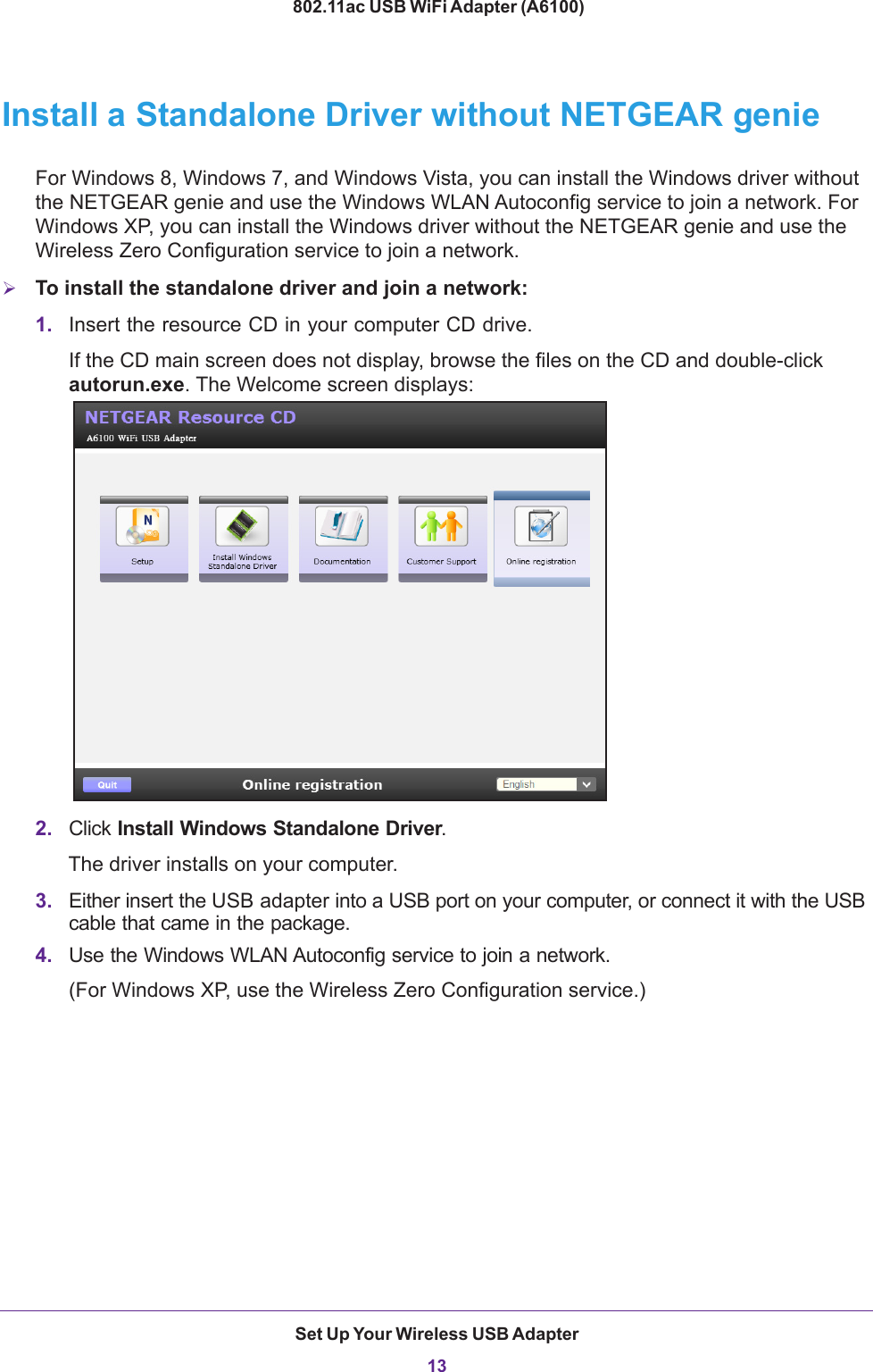 Set Up Your Wireless USB Adapter13 802.11ac USB WiFi Adapter (A6100)Install a Standalone Driver without NETGEAR genieFor Windows 8, Windows 7, and Windows Vista, you can install the Windows driver without the NETGEAR genie and use the Windows WLAN Autoconfig service to join a network. For Windows XP, you can install the Windows driver without the NETGEAR genie and use the Wireless Zero Configuration service to join a network.To install the standalone driver and join a network:1. Insert the resource CD in your computer CD drive. If the CD main screen does not display, browse the files on the CD and double-click autorun.exe. The Welcome screen displays:2. Click Install Windows Standalone Driver.The driver installs on your computer.3. Either insert the USB adapter into a USB port on your computer, or connect it with the USB cable that came in the package.4. Use the Windows WLAN Autoconfig service to join a network. (For Windows XP, use the Wireless Zero Configuration service.)