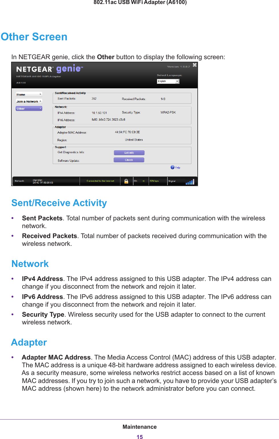 Maintenance15 802.11ac USB WiFi Adapter (A6100)Other ScreenIn NETGEAR genie, click the Other button to display the following screen:Sent/Receive Activity•Sent Packets. Total number of packets sent during communication with the wireless network.•Received Packets. Total number of packets received during communication with the wireless network.Network•IPv4 Address. The IPv4 address assigned to this USB adapter. The IPv4 address can change if you disconnect from the network and rejoin it later.•IPv6 Address. The IPv6 address assigned to this USB adapter. The IPv6 address can change if you disconnect from the network and rejoin it later.•Security Type. Wireless security used for the USB adapter to connect to the current wireless network.Adapter•Adapter MAC Address. The Media Access Control (MAC) address of this USB adapter. The MAC address is a unique 48-bit hardware address assigned to each wireless device. As a security measure, some wireless networks restrict access based on a list of known MAC addresses. If you try to join such a network, you have to provide your USB adapter’s MAC address (shown here) to the network administrator before you can connect.