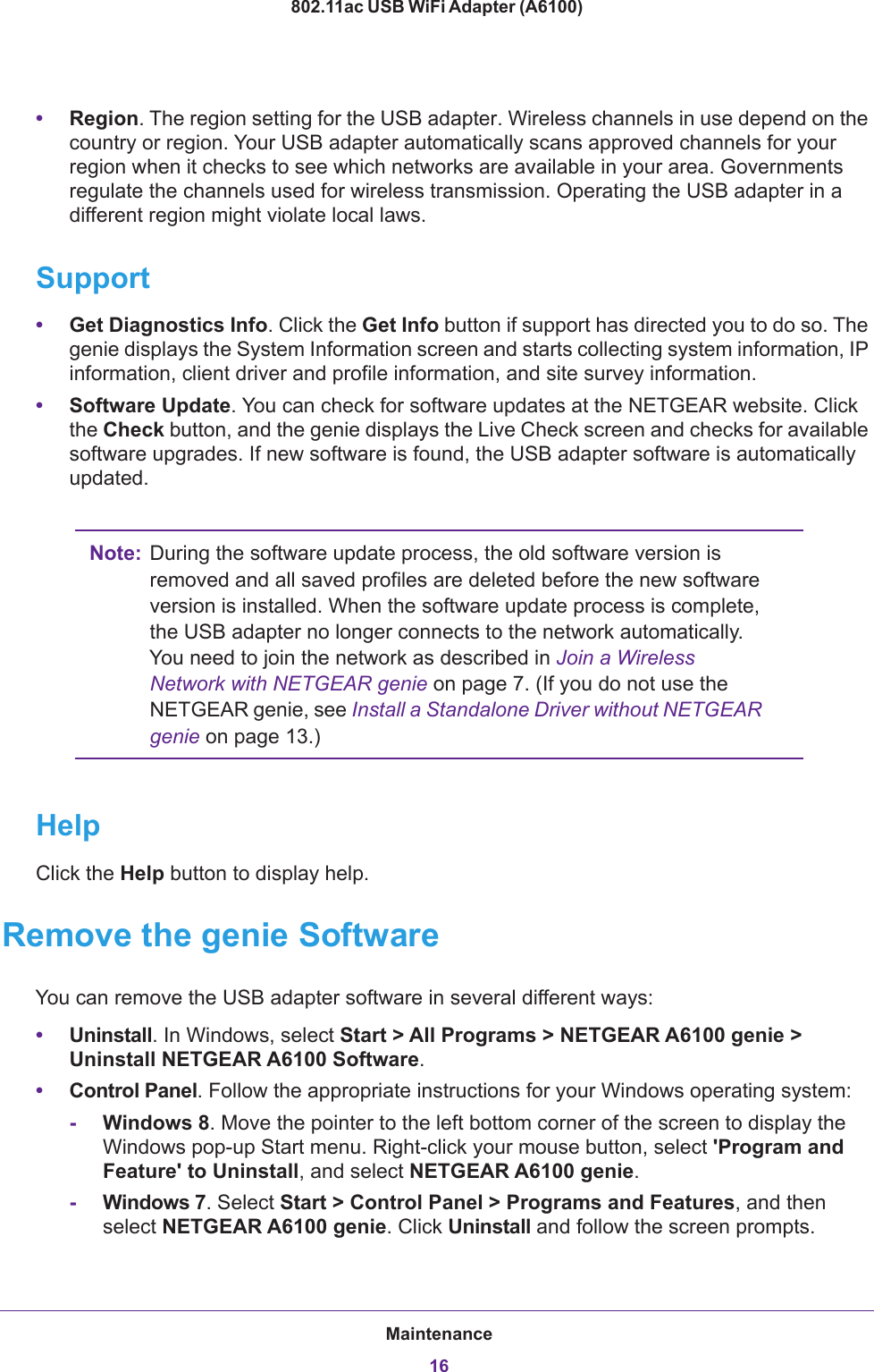 Maintenance16802.11ac USB WiFi Adapter (A6100) •Region. The region setting for the USB adapter. Wireless channels in use depend on the country or region. Your USB adapter automatically scans approved channels for your region when it checks to see which networks are available in your area. Governments regulate the channels used for wireless transmission. Operating the USB adapter in a different region might violate local laws.Support•Get Diagnostics Info. Click the Get Info button if support has directed you to do so. The genie displays the System Information screen and starts collecting system information, IP information, client driver and profile information, and site survey information.•Software Update. You can check for software updates at the NETGEAR website. Click the Check button, and the genie displays the Live Check screen and checks for available software upgrades. If new software is found, the USB adapter software is automatically updated.Note: During the software update process, the old software version is removed and all saved profiles are deleted before the new software version is installed. When the software update process is complete, the USB adapter no longer connects to the network automatically. You need to join the network as described in Join a Wireless Network with NETGEAR genie on page  7. (If you do not use the NETGEAR genie, see Install a Standalone Driver without NETGEAR genie on page  13.)HelpClick the Help button to display help.Remove the genie SoftwareYou can remove the USB adapter software in several different ways:•Uninstall. In Windows, select Start &gt; All Programs &gt; NETGEAR A6100 genie &gt; Uninstall NETGEAR A6100 Software.•Control Panel. Follow the appropriate instructions for your Windows operating system:-Windows 8. Move the pointer to the left bottom corner of the screen to display the Windows pop-up Start menu. Right-click your mouse button, select &apos;Program and Feature&apos; to Uninstall, and select NETGEAR A6100 genie.-Windows 7. Select Start &gt; Control Panel &gt; Programs and Features, and then select NETGEAR A6100 genie. Click Uninstall and follow the screen prompts.