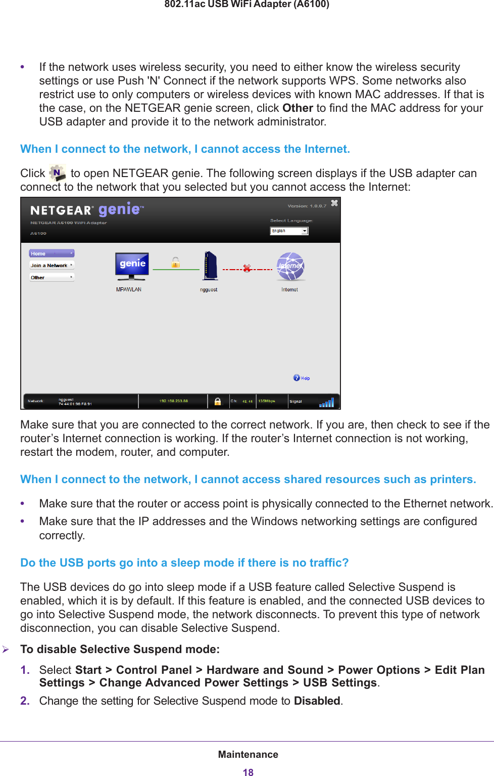 Maintenance18802.11ac USB WiFi Adapter (A6100) •If the network uses wireless security, you need to either know the wireless security settings or use Push &apos;N&apos; Connect if the network supports WPS. Some networks also restrict use to only computers or wireless devices with known MAC addresses. If that is the case, on the NETGEAR genie screen, click Other to find the MAC address for your USB adapter and provide it to the network administrator.When I connect to the network, I cannot access the Internet.Click   to open NETGEAR genie. The following screen displays if the USB adapter can connect to the network that you selected but you cannot access the Internet: Make sure that you are connected to the correct network. If you are, then check to see if the router’s Internet connection is working. If the router’s Internet connection is not working, restart the modem, router, and computer.When I connect to the network, I cannot access shared resources such as printers.•Make sure that the router or access point is physically connected to the Ethernet network.•Make sure that the IP addresses and the Windows networking settings are configured correctly.Do the USB ports go into a sleep mode if there is no traffic?The USB devices do go into sleep mode if a USB feature called Selective Suspend is enabled, which it is by default. If this feature is enabled, and the connected USB devices to go into Selective Suspend mode, the network disconnects. To prevent this type of network disconnection, you can disable Selective Suspend. To disable Selective Suspend mode:1. Select Start &gt; Control Panel &gt; Hardware and Sound &gt; Power Options &gt; Edit Plan Settings &gt; Change Advanced Power Settings &gt; USB Settings.2. Change the setting for Selective Suspend mode to Disabled.