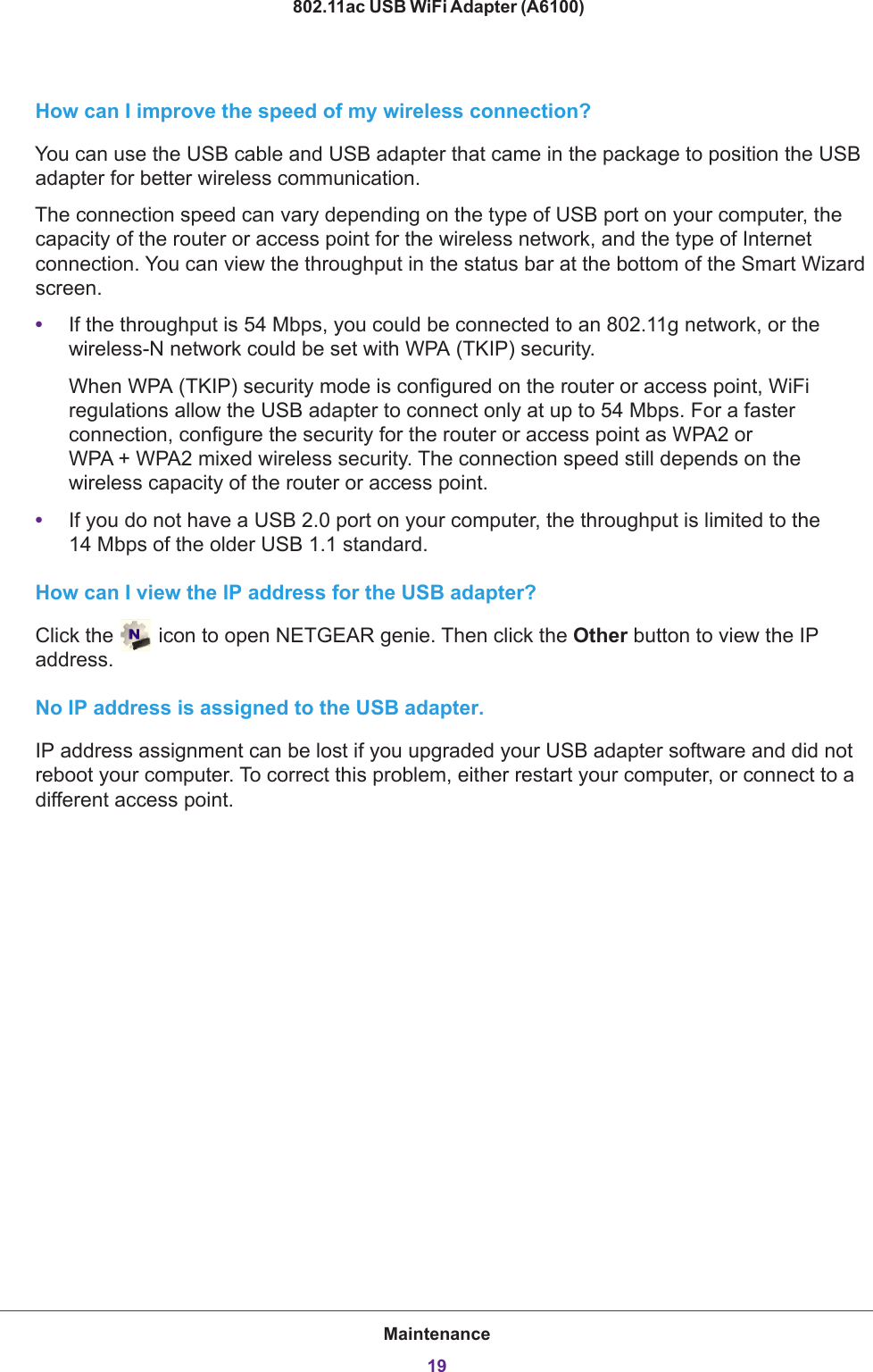Maintenance19 802.11ac USB WiFi Adapter (A6100)How can I improve the speed of my wireless connection?You can use the USB cable and USB adapter that came in the package to position the USB adapter for better wireless communication.The connection speed can vary depending on the type of USB port on your computer, the capacity of the router or access point for the wireless network, and the type of Internet connection. You can view the throughput in the status bar at the bottom of the Smart Wizard screen.•If the throughput is 54 Mbps, you could be connected to an 802.11g network, or the wireless-N network could be set with WPA (TKIP) security.When WPA (TKIP) security mode is configured on the router or access point, WiFi regulations allow the USB adapter to connect only at up to 54 Mbps. For a faster connection, configure the security for the router or access point as WPA2 or WPA  +  WPA2 mixed wireless security. The connection speed still depends on the wireless capacity of the router or access point.•If you do not have a USB 2.0 port on your computer, the throughput is limited to the 14  Mbps of the older USB 1.1 standard.How can I view the IP address for the USB adapter?Click the   icon to open NETGEAR genie. Then click the Other button to view the IP address.No IP address is assigned to the USB adapter.IP address assignment can be lost if you upgraded your USB adapter software and did not reboot your computer. To correct this problem, either restart your computer, or connect to a different access point.