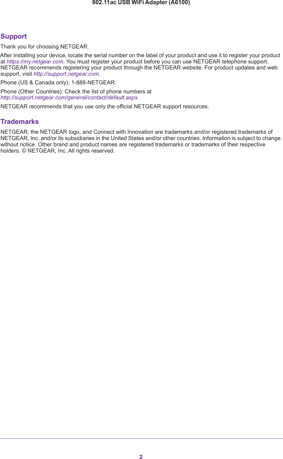 2802.11ac USB WiFi Adapter (A6100) SupportThank you for choosing NETGEAR. After installing your device, locate the serial number on the label of your product and use it to register your product at https://my.netgear.com. You must register your product before you can use NETGEAR telephone support. NETGEAR recommends registering your product through the NETGEAR website. For product updates and web support, visit http://support.netgear.com.Phone (US &amp; Canada only): 1-888-NETGEAR.Phone (Other Countries): Check the list of phone numbers at http://support.netgear.com/general/contact/default.aspx.NETGEAR recommends that you use only the official NETGEAR support resources.TrademarksNETGEAR, the NETGEAR logo, and Connect with Innovation are trademarks and/or registered trademarks of NETGEAR, Inc. and/or its subsidiaries in the United States and/or other countries. Information is subject to change without notice. Other brand and product names are registered trademarks or trademarks of their respective holders. © NETGEAR, Inc. All rights reserved.