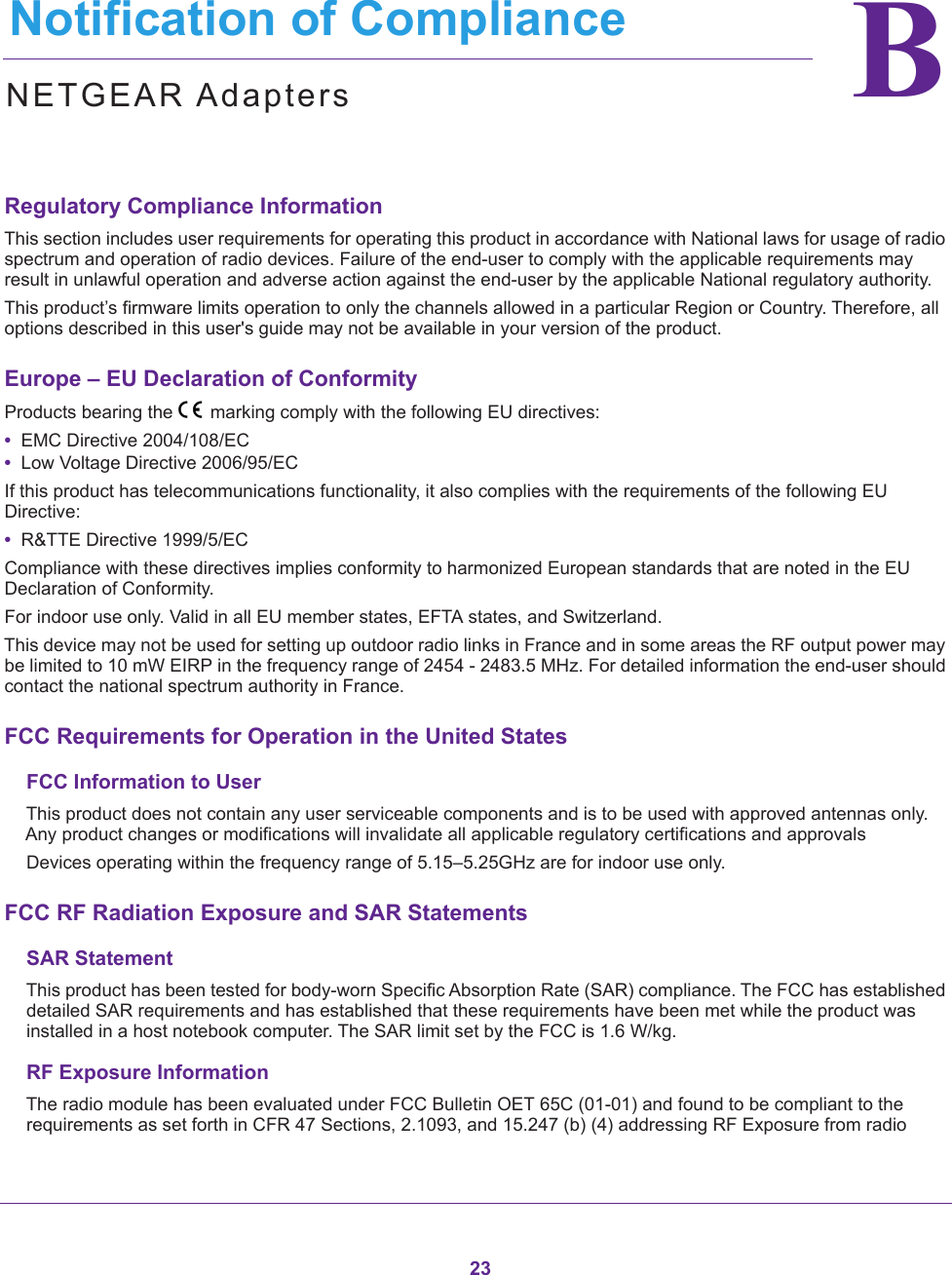 23BB.   Notification of ComplianceNETGEAR AdaptersRegulatory Compliance InformationThis section includes user requirements for operating this product in accordance with National laws for usage of radio spectrum and operation of radio devices. Failure of the end-user to comply with the applicable requirements may result in unlawful operation and adverse action against the end-user by the applicable National regulatory authority.This product’s firmware limits operation to only the channels allowed in a particular Region or Country. Therefore, all options described in this user&apos;s guide may not be available in your version of the product.Europe – EU Declaration of Conformity Products bearing the marking comply with the following EU directives:•  EMC Directive 2004/108/EC•  Low Voltage Directive 2006/95/ECIf this product has telecommunications functionality, it also complies with the requirements of the following EU Directive:•  R&amp;TTE Directive 1999/5/ECCompliance with these directives implies conformity to harmonized European standards that are noted in the EU Declaration of Conformity. For indoor use only. Valid in all EU member states, EFTA states, and Switzerland.This device may not be used for setting up outdoor radio links in France and in some areas the RF output power may be limited to 10 mW EIRP in the frequency range of 2454 - 2483.5 MHz. For detailed information the end-user should contact the national spectrum authority in France.FCC Requirements for Operation in the United StatesFCC Information to UserThis product does not contain any user serviceable components and is to be used with approved antennas only. Any product changes or modifications will invalidate all applicable regulatory certifications and approvalsDevices operating within the frequency range of 5.15–5.25GHz are for indoor use only.FCC RF Radiation Exposure and SAR StatementsSAR StatementThis product has been tested for body-worn Specific Absorption Rate (SAR) compliance. The FCC has established detailed SAR requirements and has established that these requirements have been met while the product was installed in a host notebook computer. The SAR limit set by the FCC is 1.6 W/kg.RF Exposure InformationThe radio module has been evaluated under FCC Bulletin OET 65C (01-01) and found to be compliant to the requirements as set forth in CFR 47 Sections, 2.1093, and 15.247 (b) (4) addressing RF Exposure from radio 