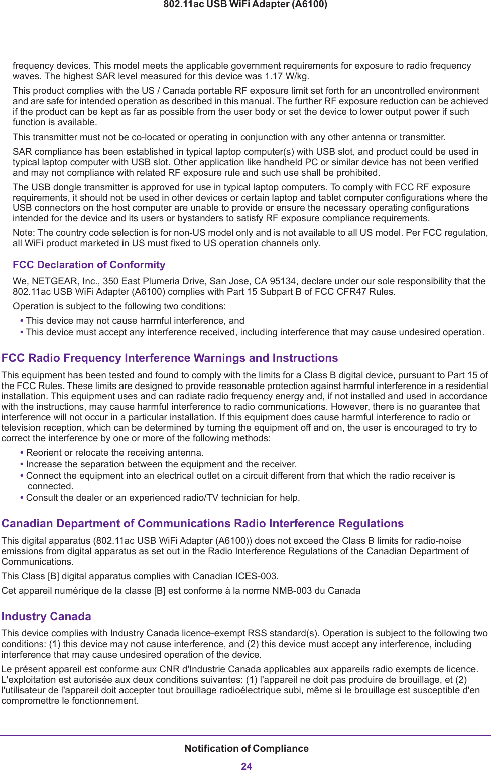 Notification of Compliance24802.11ac USB WiFi Adapter (A6100)frequency devices. This model meets the applicable government requirements for exposure to radio frequency waves. The highest SAR level measured for this device was 1.17 W/kg.This product complies with the US / Canada portable RF exposure limit set forth for an uncontrolled environment and are safe for intended operation as described in this manual. The further RF exposure reduction can be achieved if the product can be kept as far as possible from the user body or set the device to lower output power if such function is available.This transmitter must not be co-located or operating in conjunction with any other antenna or transmitter.SAR compliance has been established in typical laptop computer(s) with USB slot, and product could be used in typical laptop computer with USB slot. Other application like handheld PC or similar device has not been verified and may not compliance with related RF exposure rule and such use shall be prohibited.The USB dongle transmitter is approved for use in typical laptop computers. To comply with FCC RF exposure requirements, it should not be used in other devices or certain laptop and tablet computer configurations where the USB connectors on the host computer are unable to provide or ensure the necessary operating configurations intended for the device and its users or bystanders to satisfy RF exposure compliance requirements.   Note: The country code selection is for non-US model only and is not available to all US model. Per FCC regulation, all WiFi product marketed in US must fixed to US operation channels only.FCC Declaration of ConformityWe, NETGEAR, Inc., 350 East Plumeria Drive, San Jose, CA 95134, declare under our sole responsibility that the 802.11ac USB WiFi Adapter (A6100) complies with Part 15 Subpart B of FCC CFR47 Rules. Operation is subject to the following two conditions:• This device may not cause harmful interference, and• This device must accept any interference received, including interference that may cause undesired operation.FCC Radio Frequency Interference Warnings and InstructionsThis equipment has been tested and found to comply with the limits for a Class B digital device, pursuant to Part 15 of the FCC Rules. These limits are designed to provide reasonable protection against harmful interference in a residential installation. This equipment uses and can radiate radio frequency energy and, if not installed and used in accordance with the instructions, may cause harmful interference to radio communications. However, there is no guarantee that interference will not occur in a particular installation. If this equipment does cause harmful interference to radio or television reception, which can be determined by turning the equipment off and on, the user is encouraged to try to correct the interference by one or more of the following methods:• Reorient or relocate the receiving antenna.• Increase the separation between the equipment and the receiver.• Connect the equipment into an electrical outlet on a circuit different from that which the radio receiver is connected.• Consult the dealer or an experienced radio/TV technician for help.Canadian Department of Communications Radio Interference RegulationsThis digital apparatus (802.11ac USB WiFi Adapter (A6100)) does not exceed the Class B limits for radio-noise emissions from digital apparatus as set out in the Radio Interference Regulations of the Canadian Department of Communications.This Class [B] digital apparatus complies with Canadian ICES-003.Cet appareil numérique de la classe [B] est conforme à la norme NMB-003 du CanadaIndustry CanadaThis device complies with Industry Canada licence-exempt RSS standard(s). Operation is subject to the following two conditions: (1) this device may not cause interference, and (2) this device must accept any interference, including interference that may cause undesired operation of the device.Le présent appareil est conforme aux CNR d&apos;Industrie Canada applicables aux appareils radio exempts de licence. L&apos;exploitation est autorisée aux deux conditions suivantes: (1) l&apos;appareil ne doit pas produire de brouillage, et (2) l&apos;utilisateur de l&apos;appareil doit accepter tout brouillage radioélectrique subi, même si le brouillage est susceptible d&apos;en compromettre le fonctionnement.