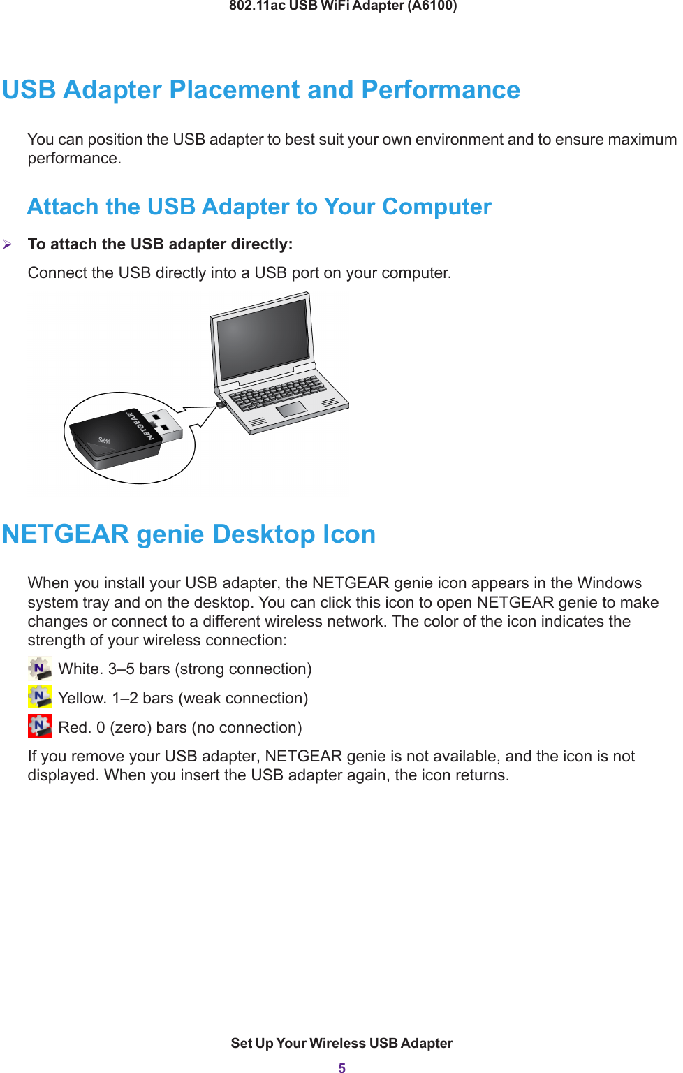 Set Up Your Wireless USB Adapter5 802.11ac USB WiFi Adapter (A6100)USB Adapter Placement and PerformanceYou can position the USB adapter to best suit your own environment and to ensure maximum performance.Attach the USB Adapter to Your ComputerTo attach the USB adapter directly: Connect the USB directly into a USB port on your computer.NETGEAR genie Desktop IconWhen you install your USB adapter, the NETGEAR genie icon appears in the Windows system tray and on the desktop. You can click this icon to open NETGEAR genie to make changes or connect to a different wireless network. The color of the icon indicates the strength of your wireless connection: White. 3–5 bars (strong connection) Yellow. 1–2 bars (weak connection) Red. 0 (zero) bars (no connection)If you remove your USB adapter, NETGEAR genie is not available, and the icon is not displayed. When you insert the USB adapter again, the icon returns.