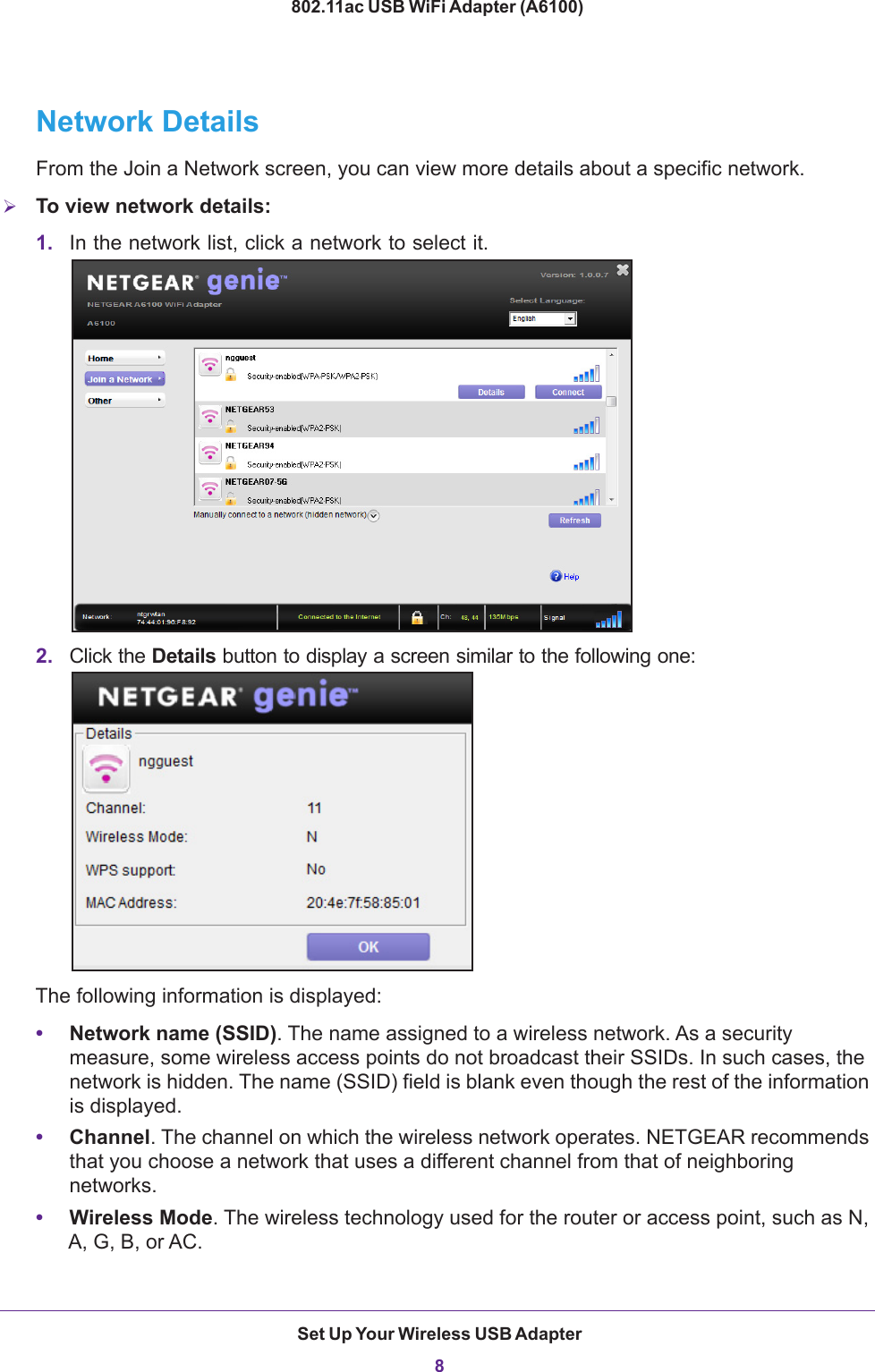 Set Up Your Wireless USB Adapter8802.11ac USB WiFi Adapter (A6100) Network DetailsFrom the Join a Network screen, you can view more details about a specific network.To view network details:1. In the network list, click a network to select it. 2. Click the Details button to display a screen similar to the following one: The following information is displayed:•Network name (SSID). The name assigned to a wireless network. As a security measure, some wireless access points do not broadcast their SSIDs. In such cases, the network is hidden. The name (SSID) field is blank even though the rest of the information is displayed.•Channel. The channel on which the wireless network operates. NETGEAR recommends that you choose a network that uses a different channel from that of neighboring networks. •Wireless Mode. The wireless technology used for the router or access point, such as N, A, G, B, or AC.