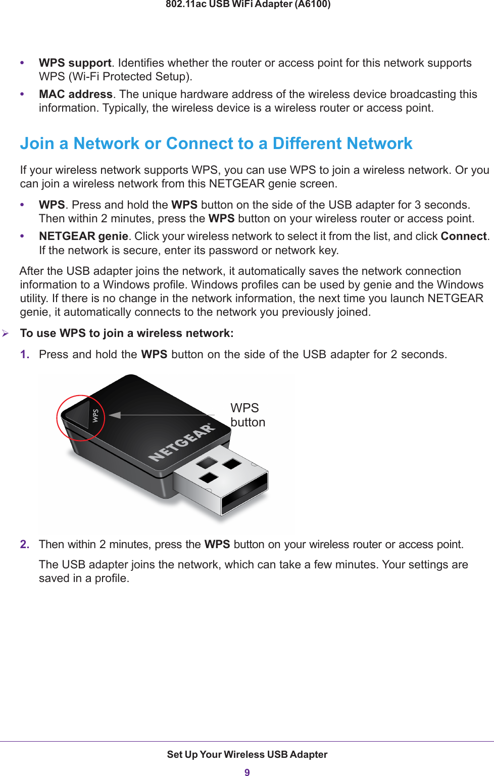 Set Up Your Wireless USB Adapter9 802.11ac USB WiFi Adapter (A6100)•WPS support. Identifies whether the router or access point for this network supports WPS (Wi-Fi Protected Setup).•MAC address. The unique hardware address of the wireless device broadcasting this information. Typically, the wireless device is a wireless router or access point.Join a Network or Connect to a Different NetworkIf your wireless network supports WPS, you can use WPS to join a wireless network. Or you can join a wireless network from this NETGEAR genie screen.•WPS. Press and hold the WPS button on the side of the USB adapter for 3 seconds. Then within 2 minutes, press the WPS button on your wireless router or access point.•NETGEAR genie. Click your wireless network to select it from the list, and click Connect. If the network is secure, enter its password or network key. After the USB adapter joins the network, it automatically saves the network connection information to a Windows profile. Windows profiles can be used by genie and the Windows utility. If there is no change in the network information, the next time you launch NETGEAR genie, it automatically connects to the network you previously joined. To use WPS to join a wireless network:1. Press and hold the WPS button on the side of the USB adapter for 2 seconds. WPSbutton2. Then within 2 minutes, press the WPS button on your wireless router or access point.The USB adapter joins the network, which can take a few minutes. Your settings are saved in a profile.