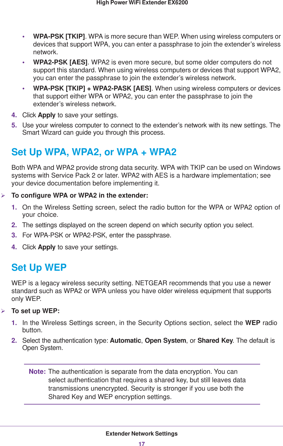 Extender Network Settings17 High Power WiFi Extender EX6200•WPA-PSK [TKIP]. WPA is more secure than WEP. When using wireless computers or devices that support WPA, you can enter a passphrase to join the extender’s wireless network.•WPA2-PSK [AES]. WPA2 is even more secure, but some older computers do not support this standard. When using wireless computers or devices that support WPA2, you can enter the passphrase to join the extender’s wireless network.•WPA-PSK [TKIP] + WPA2-PASK [AES]. When using wireless computers or devices that support either WPA or WPA2, you can enter the passphrase to join the extender’s wireless network.4. Click Apply to save your settings.5. Use your wireless computer to connect to the extender’s network with its new settings. The Smart Wizard can guide you through this process. Set Up WPA, WPA2, or WPA + WPA2Both WPA and WPA2 provide strong data security. WPA with TKIP can be used on Windows systems with Service Pack 2 or later. WPA2 with AES is a hardware implementation; see your device documentation before implementing it. To configure WPA or WPA2 in the extender:1. On the Wireless Setting screen, select the radio button for the WPA or WPA2 option of your choice.2. The settings displayed on the screen depend on which security option you select.3. For WPA-PSK or WPA2-PSK, enter the passphrase. 4. Click Apply to save your settings.Set Up WEPWEP is a legacy wireless security setting. NETGEAR recommends that you use a newer standard such as WPA2 or WPA unless you have older wireless equipment that supports only WEP.To set up WEP:1. In the Wireless Settings screen, in the Security Options section, select the WEP radio button.2. Select the authentication type: Automatic, Open System, or Shared Key. The default is Open System.Note: The authentication is separate from the data encryption. You can select authentication that requires a shared key, but still leaves data transmissions unencrypted. Security is stronger if you use both the Shared Key and WEP encryption settings.
