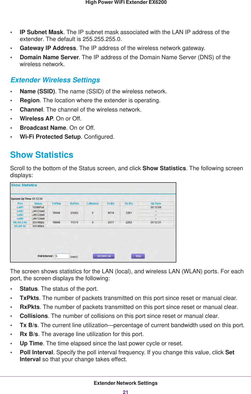 Extender Network Settings21 High Power WiFi Extender EX6200•IP Subnet Mask. The IP subnet mask associated with the LAN IP address of the extender. The default is 255.255.255.0.•Gateway IP Address. The IP address of the wireless network gateway.•Domain Name Server. The IP address of the Domain Name Server (DNS) of the wireless network.Extender Wireless Settings•Name (SSID). The name (SSID) of the wireless network.•Region. The location where the extender is operating.•Channel. The channel of the wireless network.•Wireless AP. On or Off.•Broadcast Name. On or Off.•Wi-Fi Protected Setup. Configured.Show StatisticsScroll to the bottom of the Status screen, and click Show Statistics. The following screen displays:The screen shows statistics for the LAN (local), and wireless LAN (WLAN) ports. For each port, the screen displays the following:•Status. The status of the port.•TxPkts. The number of packets transmitted on this port since reset or manual clear.•RxPkts. The number of packets transmitted on this port since reset or manual clear.•Collisions. The number of collisions on this port since reset or manual clear.•Tx B/s. The current line utilization—percentage of current bandwidth used on this port.•Rx B/s. The average line utilization for this port.•Up Time. The time elapsed since the last power cycle or reset.•Poll Interval. Specify the poll interval frequency. If you change this value, click Set Interval so that your change takes effect.