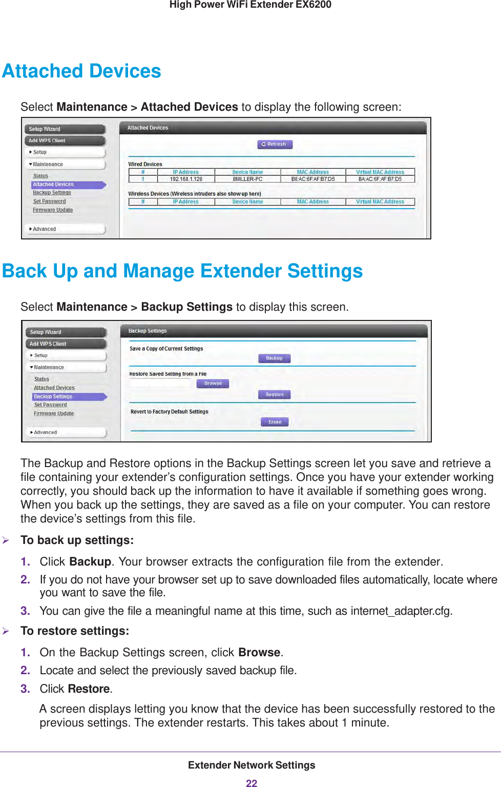 Extender Network Settings22High Power WiFi Extender EX6200 Attached DevicesSelect Maintenance &gt; Attached Devices to display the following screen:Back Up and Manage Extender SettingsSelect Maintenance &gt; Backup Settings to display this screen.The Backup and Restore options in the Backup Settings screen let you save and retrieve a file containing your extender’s configuration settings. Once you have your extender working correctly, you should back up the information to have it available if something goes wrong. When you back up the settings, they are saved as a file on your computer. You can restore the device’s settings from this file.To back up settings:1. Click Backup. Your browser extracts the configuration file from the extender.2. If you do not have your browser set up to save downloaded files automatically, locate where you want to save the file. 3. You can give the file a meaningful name at this time, such as internet_adapter.cfg. To restore settings:1. On the Backup Settings screen, click Browse.2. Locate and select the previously saved backup file.3. Click Restore.A screen displays letting you know that the device has been successfully restored to the previous settings. The extender restarts. This takes about 1 minute.