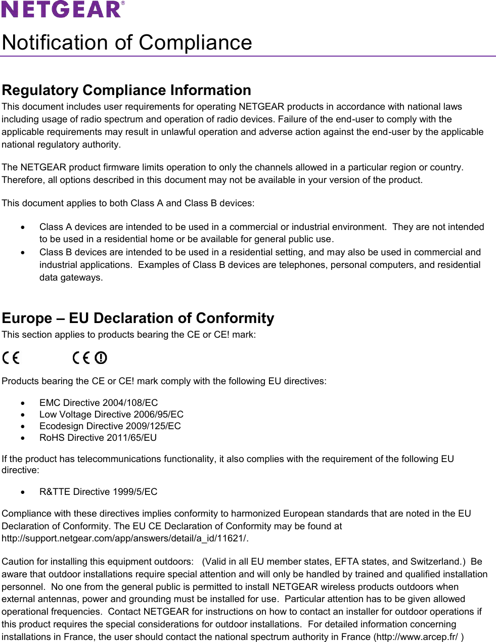   Notification of Compliance Regulatory Compliance Information This document includes user requirements for operating NETGEAR products in accordance with national laws including usage of radio spectrum and operation of radio devices. Failure of the end-user to comply with the applicable requirements may result in unlawful operation and adverse action against the end-user by the applicable national regulatory authority. The NETGEAR product firmware limits operation to only the channels allowed in a particular region or country. Therefore, all options described in this document may not be available in your version of the product. This document applies to both Class A and Class B devices:   Class A devices are intended to be used in a commercial or industrial environment.  They are not intended to be used in a residential home or be available for general public use.   Class B devices are intended to be used in a residential setting, and may also be used in commercial and industrial applications.  Examples of Class B devices are telephones, personal computers, and residential data gateways. Europe – EU Declaration of Conformity This section applies to products bearing the CE or CE! mark:                      Products bearing the CE or CE! mark comply with the following EU directives:   EMC Directive 2004/108/EC   Low Voltage Directive 2006/95/EC   Ecodesign Directive 2009/125/EC   RoHS Directive 2011/65/EU If the product has telecommunications functionality, it also complies with the requirement of the following EU directive:   R&amp;TTE Directive 1999/5/EC Compliance with these directives implies conformity to harmonized European standards that are noted in the EU Declaration of Conformity. The EU CE Declaration of Conformity may be found at http://support.netgear.com/app/answers/detail/a_id/11621/. Caution for installing this equipment outdoors:   (Valid in all EU member states, EFTA states, and Switzerland.)  Be aware that outdoor installations require special attention and will only be handled by trained and qualified installation personnel.  No one from the general public is permitted to install NETGEAR wireless products outdoors when external antennas, power and grounding must be installed for use.  Particular attention has to be given allowed operational frequencies.  Contact NETGEAR for instructions on how to contact an installer for outdoor operations if this product requires the special considerations for outdoor installations.  For detailed information concerning installations in France, the user should contact the national spectrum authority in France (http://www.arcep.fr/ ) 