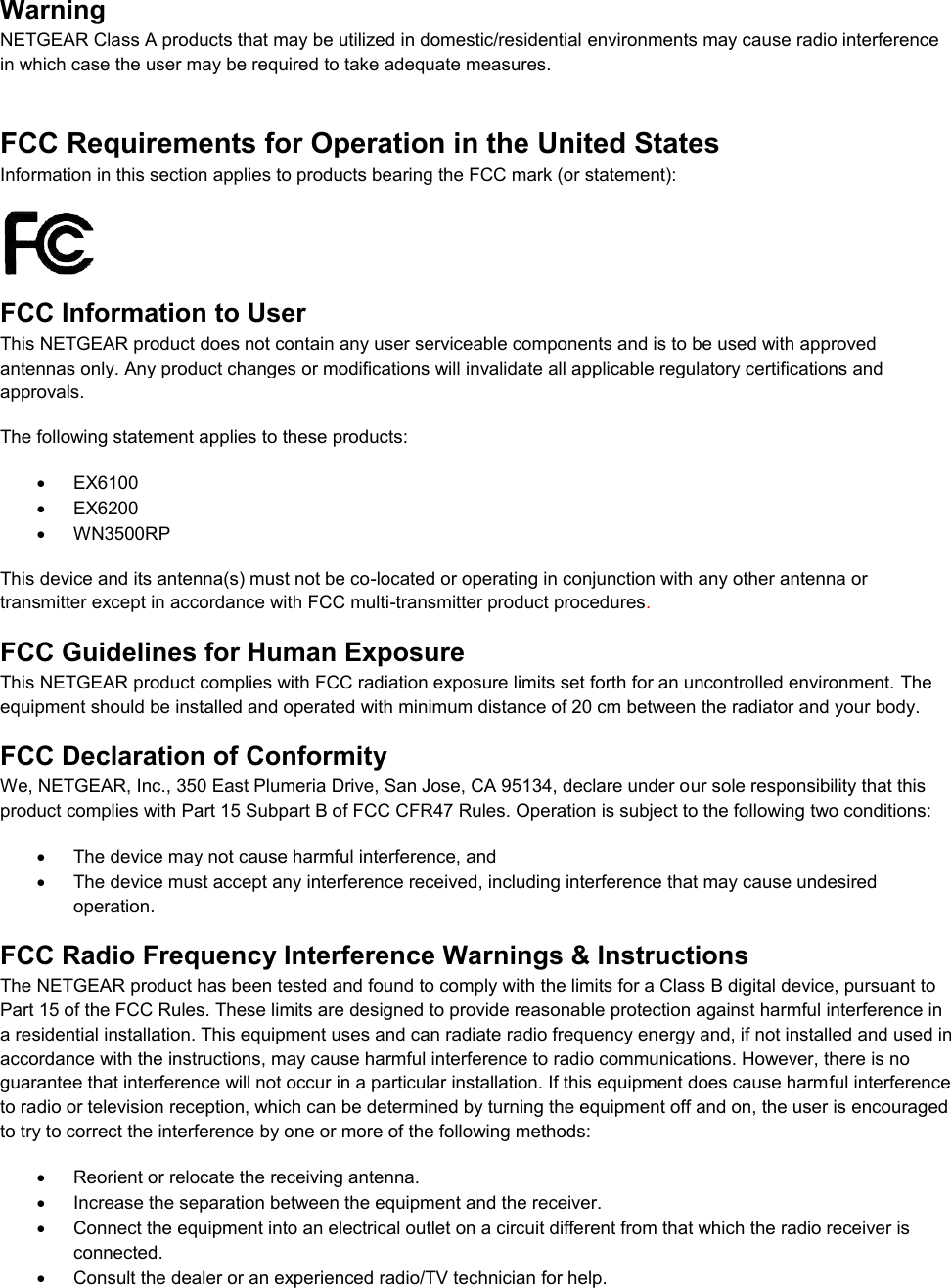  Warning NETGEAR Class A products that may be utilized in domestic/residential environments may cause radio interference in which case the user may be required to take adequate measures.  FCC Requirements for Operation in the United States Information in this section applies to products bearing the FCC mark (or statement):   FCC Information to User This NETGEAR product does not contain any user serviceable components and is to be used with approved antennas only. Any product changes or modifications will invalidate all applicable regulatory certifications and approvals. The following statement applies to these products:   EX6100   EX6200   WN3500RP This device and its antenna(s) must not be co-located or operating in conjunction with any other antenna or transmitter except in accordance with FCC multi-transmitter product procedures.  FCC Guidelines for Human Exposure This NETGEAR product complies with FCC radiation exposure limits set forth for an uncontrolled environment. The equipment should be installed and operated with minimum distance of 20 cm between the radiator and your body. FCC Declaration of Conformity We, NETGEAR, Inc., 350 East Plumeria Drive, San Jose, CA 95134, declare under our sole responsibility that this product complies with Part 15 Subpart B of FCC CFR47 Rules. Operation is subject to the following two conditions:   The device may not cause harmful interference, and   The device must accept any interference received, including interference that may cause undesired operation. FCC Radio Frequency Interference Warnings &amp; Instructions The NETGEAR product has been tested and found to comply with the limits for a Class B digital device, pursuant to Part 15 of the FCC Rules. These limits are designed to provide reasonable protection against harmful interference in a residential installation. This equipment uses and can radiate radio frequency energy and, if not installed and used in accordance with the instructions, may cause harmful interference to radio communications. However, there is no guarantee that interference will not occur in a particular installation. If this equipment does cause harmful interference to radio or television reception, which can be determined by turning the equipment off and on, the user is encouraged to try to correct the interference by one or more of the following methods:   Reorient or relocate the receiving antenna.   Increase the separation between the equipment and the receiver.   Connect the equipment into an electrical outlet on a circuit different from that which the radio receiver is connected.   Consult the dealer or an experienced radio/TV technician for help. 