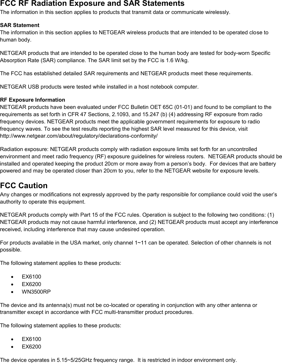 FCC RF Radiation Exposure and SAR Statements The information in this section applies to products that transmit data or communicate wirelessly. SAR Statement The information in this section applies to NETGEAR wireless products that are intended to be operated close to human body.  NETGEAR products that are intended to be operated close to the human body are tested for body-worn Specific Absorption Rate (SAR) compliance. The SAR limit set by the FCC is 1.6 W/kg. The FCC has established detailed SAR requirements and NETGEAR products meet these requirements. NETGEAR USB products were tested while installed in a host notebook computer.  RF Exposure Information NETGEAR products have been evaluated under FCC Bulletin OET 65C (01-01) and found to be compliant to the requirements as set forth in CFR 47 Sections, 2.1093, and 15.247 (b) (4) addressing RF exposure from radio frequency devices. NETGEAR products meet the applicable government requirements for exposure to radio frequency waves. To see the test results reporting the highest SAR level measured for this device, visit http://www.netgear.com/about/regulatory/declarations-conformity/ Radiation exposure: NETGEAR products comply with radiation exposure limits set forth for an uncontrolled environment and meet radio frequency (RF) exposure guidelines for wireless routers.  NETGEAR products should be installed and operated keeping the product 20cm or more away from a person’s body.  For devices that are battery powered and may be operated closer than 20cm to you, refer to the NETGEAR website for exposure levels. FCC Caution Any changes or modifications not expressly approved by the party responsible for compliance could void the user’s authority to operate this equipment. NETGEAR products comply with Part 15 of the FCC rules. Operation is subject to the following two conditions: (1) NETGEAR products may not cause harmful interference, and (2) NETGEAR products must accept any interference received, including interference that may cause undesired operation. For products available in the USA market, only channel 1~11 can be operated. Selection of other channels is not possible. The following statement applies to these products:   EX6100   EX6200   WN3500RP The device and its antenna(s) must not be co-located or operating in conjunction with any other antenna or transmitter except in accordance with FCC multi-transmitter product procedures. The following statement applies to these products:   EX6100   EX6200 The device operates in 5.15~5/25GHz frequency range.  It is restricted in indoor environment only.  