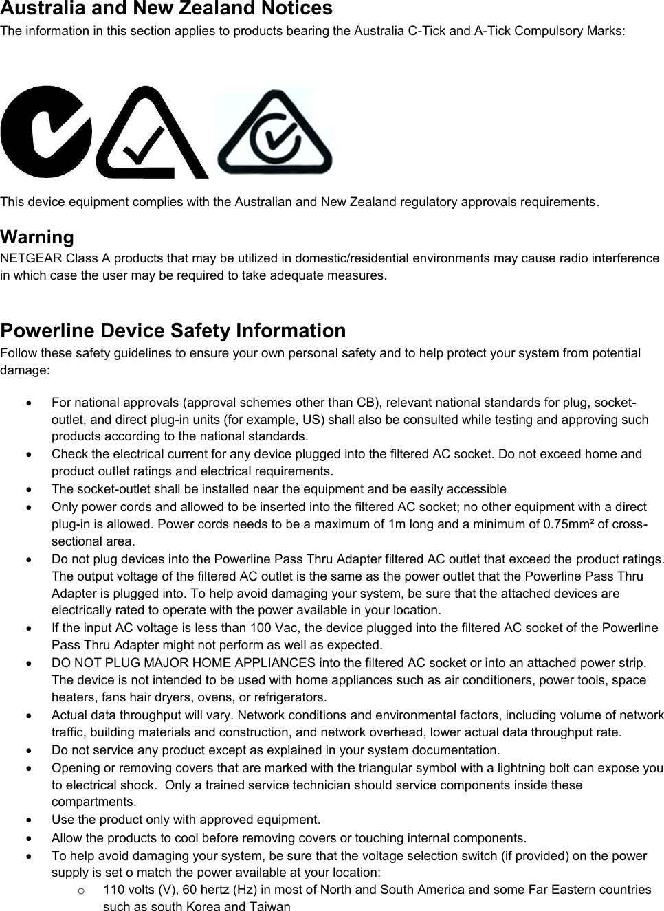  Australia and New Zealand Notices The information in this section applies to products bearing the Australia C-Tick and A-Tick Compulsory Marks:       This device equipment complies with the Australian and New Zealand regulatory approvals requirements. Warning NETGEAR Class A products that may be utilized in domestic/residential environments may cause radio interference in which case the user may be required to take adequate measures.  Powerline Device Safety Information Follow these safety guidelines to ensure your own personal safety and to help protect your system from potential damage:   For national approvals (approval schemes other than CB), relevant national standards for plug, socket-outlet, and direct plug-in units (for example, US) shall also be consulted while testing and approving such products according to the national standards.    Check the electrical current for any device plugged into the filtered AC socket. Do not exceed home and product outlet ratings and electrical requirements.   The socket-outlet shall be installed near the equipment and be easily accessible   Only power cords and allowed to be inserted into the filtered AC socket; no other equipment with a direct plug-in is allowed. Power cords needs to be a maximum of 1m long and a minimum of 0.75mm² of cross-sectional area.   Do not plug devices into the Powerline Pass Thru Adapter filtered AC outlet that exceed the product ratings.  The output voltage of the filtered AC outlet is the same as the power outlet that the Powerline Pass Thru Adapter is plugged into. To help avoid damaging your system, be sure that the attached devices are electrically rated to operate with the power available in your location.   If the input AC voltage is less than 100 Vac, the device plugged into the filtered AC socket of the Powerline Pass Thru Adapter might not perform as well as expected.   DO NOT PLUG MAJOR HOME APPLIANCES into the filtered AC socket or into an attached power strip.  The device is not intended to be used with home appliances such as air conditioners, power tools, space heaters, fans hair dryers, ovens, or refrigerators.    Actual data throughput will vary. Network conditions and environmental factors, including volume of network traffic, building materials and construction, and network overhead, lower actual data throughput rate.    Do not service any product except as explained in your system documentation.    Opening or removing covers that are marked with the triangular symbol with a lightning bolt can expose you to electrical shock.  Only a trained service technician should service components inside these compartments.   Use the product only with approved equipment.   Allow the products to cool before removing covers or touching internal components.   To help avoid damaging your system, be sure that the voltage selection switch (if provided) on the power supply is set o match the power available at your location: o  110 volts (V), 60 hertz (Hz) in most of North and South America and some Far Eastern countries such as south Korea and Taiwan 