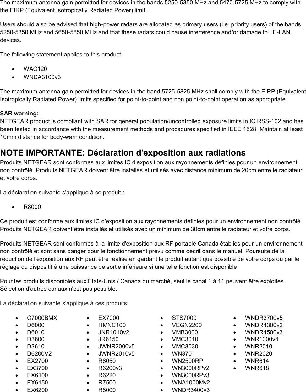   The maximum antenna gain permitted for devices in the bands 5250-5350 MHz and 5470-5725 MHz to comply with the EIRP (Equivalent Isotropically Radiated Power) limit. Users should also be advised that high-power radars are allocated as primary users (i.e. priority users) of the bands 5250-5350 MHz and 5650-5850 MHz and that these radars could cause interference and/or damage to LE-LAN devices. The following statement applies to this product:   WAC120   WNDA3100v3 The maximum antenna gain permitted for devices in the band 5725-5825 MHz shall comply with the EIRP (Equivalent Isotropically Radiated Power) limits specified for point-to-point and non point-to-point operation as appropriate. SAR warning: NETGEAR product is compliant with SAR for general population/uncontrolled exposure limits in IC RSS-102 and has been tested in accordance with the measurement methods and procedures specified in IEEE 1528. Maintain at least 10mm distance for body-warn condition. NOTE IMPORTANTE: Déclaration d&apos;exposition aux radiations Produits NETGEAR sont conformes aux limites IC d&apos;exposition aux rayonnements définies pour un environnement non contrôlé. Produits NETGEAR doivent être installés et utilisés avec distance minimum de 20cm entre le radiateur et votre corps. La déclaration suivante s&apos;applique à ce produit :   R8000 Ce produit est conforme aux limites IC d&apos;exposition aux rayonnements définies pour un environnement non contrôlé. Produits NETGEAR doivent être installés et utilisés avec un minimum de 30cm entre le radiateur et votre corps. Produits NETGEAR sont conformes à la limite d&apos;exposition aux RF portable Canada établies pour un environnement non contrôlé et sont sans danger pour le fonctionnement prévu comme décrit dans le manuel. Poursuite de la réduction de l&apos;exposition aux RF peut être réalisé en gardant le produit autant que possible de votre corps ou par le réglage du dispositif à une puissance de sortie inférieure si une telle fonction est disponible Pour les produits disponibles aux États-Unis / Canada du marché, seul le canal 1 à 11 peuvent être exploités. Sélection d&apos;autres canaux n&apos;est pas possible. La déclaration suivante s&apos;applique à ces produits:   C7000BMX   EX7000   STS7000   WNDR3700v5   D6000   HMNC100   VEGN2200   WNDR4300v2   D6010   JNR1010v2   VMB3000   WNDR4500v3   D3600   JR6150   VMC3010   WNR1000v4   D3610   JWNR2000v5   VMC3030   WNR2010   D6200V2   JWNR2010v5   WN370   WNR2020  EX2700   R6050   WN2500RP   WNR614   EX3700   R6200v3   WN3000RPv2   WNR618   EX6100   R6220   WN3000RPv3    EX6150   R7500   WNA1000Mv2    EX6200   R8000   WNDR3400v3   