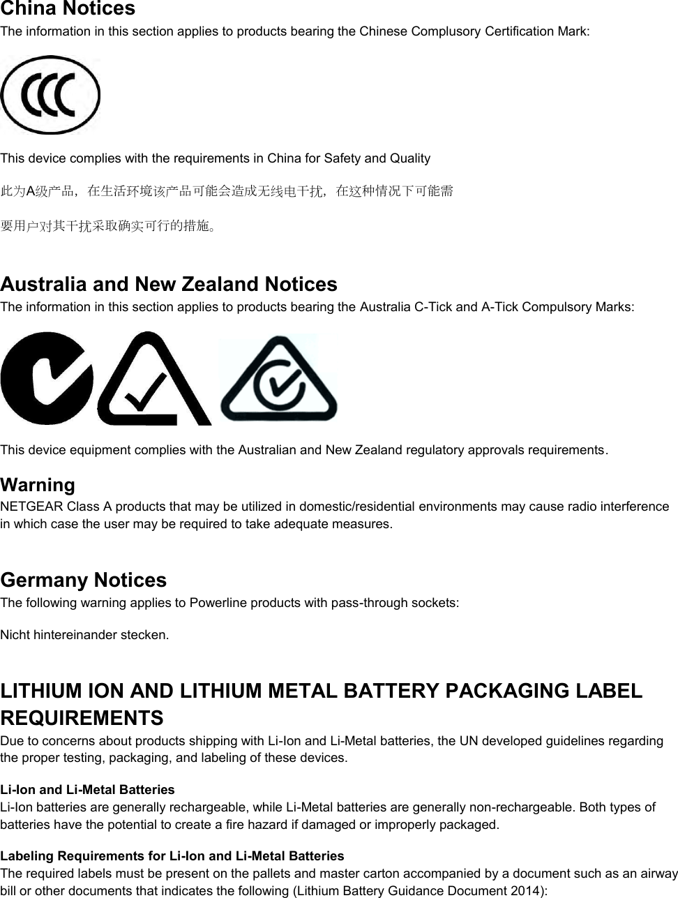  China Notices The information in this section applies to products bearing the Chinese Complusory Certification Mark:  This device complies with the requirements in China for Safety and Quality 此为A级产品，在生活环境该产品可能会造成无线电干扰，在这种情况下可能需 要用户对其干扰采取确实可行的措施。 Australia and New Zealand Notices The information in this section applies to products bearing the Australia C-Tick and A-Tick Compulsory Marks:      This device equipment complies with the Australian and New Zealand regulatory approvals requirements. Warning NETGEAR Class A products that may be utilized in domestic/residential environments may cause radio interference in which case the user may be required to take adequate measures.  Germany Notices The following warning applies to Powerline products with pass-through sockets: Nicht hintereinander stecken. LITHIUM ION AND LITHIUM METAL BATTERY PACKAGING LABEL REQUIREMENTS  Due to concerns about products shipping with Li-Ion and Li-Metal batteries, the UN developed guidelines regarding the proper testing, packaging, and labeling of these devices.  Li-Ion and Li-Metal Batteries Li-Ion batteries are generally rechargeable, while Li-Metal batteries are generally non-rechargeable. Both types of batteries have the potential to create a fire hazard if damaged or improperly packaged.  Labeling Requirements for Li-Ion and Li-Metal Batteries The required labels must be present on the pallets and master carton accompanied by a document such as an airway bill or other documents that indicates the following (Lithium Battery Guidance Document 2014):  