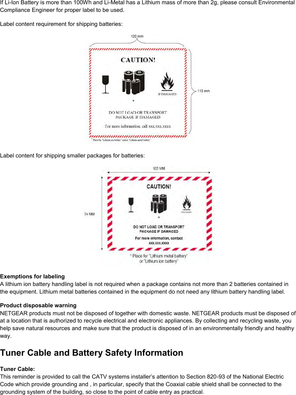  If Li-Ion Battery is more than 100Wh and Li-Metal has a Lithium mass of more than 2g, please consult Environmental Compliance Engineer for proper label to be used. Label content requirement for shipping batteries:   Label content for shipping smaller packages for batteries:   Exemptions for labeling A lithium ion battery handling label is not required when a package contains not more than 2 batteries contained in the equipment. Lithium metal batteries contained in the equipment do not need any lithium battery handling label. Product disposable warning NETGEAR products must not be disposed of together with domestic waste. NETGEAR products must be disposed of at a location that is authorized to recycle electrical and electronic appliances. By collecting and recycling waste, you help save natural resources and make sure that the product is disposed of in an environmentally friendly and healthy way. Tuner Cable and Battery Safety Information Tuner Cable: This reminder is provided to call the CATV systems installer’s attention to Section 820-93 of the National Electric Code which provide grounding and , in particular, specify that the Coaxial cable shield shall be connected to the grounding system of the building, so close to the point of cable entry as practical.  