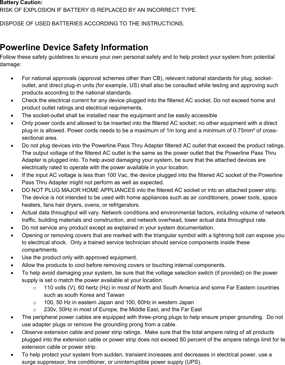  Battery Caution: RISK OF EXPLOSION IF BATTERY IS REPLACED BY AN INCORRECT TYPE.  DISPOSE OF USED BATTERIES ACCORDING TO THE INSTRUCTIONS. Powerline Device Safety Information Follow these safety guidelines to ensure your own personal safety and to help protect your system from potential damage:   For national approvals (approval schemes other than CB), relevant national standards for plug, socket-outlet, and direct plug-in units (for example, US) shall also be consulted while testing and approving such products according to the national standards.    Check the electrical current for any device plugged into the filtered AC socket. Do not exceed home and product outlet ratings and electrical requirements.   The socket-outlet shall be installed near the equipment and be easily accessible   Only power cords and allowed to be inserted into the filtered AC socket; no other equipment with a direct plug-in is allowed. Power cords needs to be a maximum of 1m long and a minimum of 0.75mm² of cross-sectional area.   Do not plug devices into the Powerline Pass Thru Adapter filtered AC outlet that exceed the product ratings.  The output voltage of the filtered AC outlet is the same as the power outlet that the Powerline Pass Thru Adapter is plugged into. To help avoid damaging your system, be sure that the attached devices are electrically rated to operate with the power available in your location.   If the input AC voltage is less than 100 Vac, the device plugged into the filtered AC socket of the Powerline Pass Thru Adapter might not perform as well as expected.   DO NOT PLUG MAJOR HOME APPLIANCES into the filtered AC socket or into an attached power strip.  The device is not intended to be used with home appliances such as air conditioners, power tools, space heaters, fans hair dryers, ovens, or refrigerators.    Actual data throughput will vary. Network conditions and environmental factors, including volume of network traffic, building materials and construction, and network overhead, lower actual data throughput rate.    Do not service any product except as explained in your system documentation.    Opening or removing covers that are marked with the triangular symbol with a lightning bolt can expose you to electrical shock.  Only a trained service technician should service components inside these compartments.   Use the product only with approved equipment.   Allow the products to cool before removing covers or touching internal components.   To help avoid damaging your system, be sure that the voltage selection switch (if provided) on the power supply is set o match the power available at your location: o  110 volts (V), 60 hertz (Hz) in most of North and South America and some Far Eastern countries such as south Korea and Taiwan o  100, 50 Hz in eastern Japan and 100, 60Hz in western Japan o  230v, 50Hz in most of Europe, the Middle East, and the Far East   The peripheral power cables are equipped with three-prong plugs to help ensure proper grounding.  Do not use adapter plugs or remove the grounding prong from a cable.   Observe extension cable and power strip ratings.  Make sure that the total ampere rating of all products plugged into the extension cable or power strip does not exceed 80 percent of the ampere ratings limit for te extension cable or power strip.   To help protect your system from sudden, transient increases and decreases in electrical power, use a surge suppressor, line conditioner, or uninterruptible power supply (UPS). 