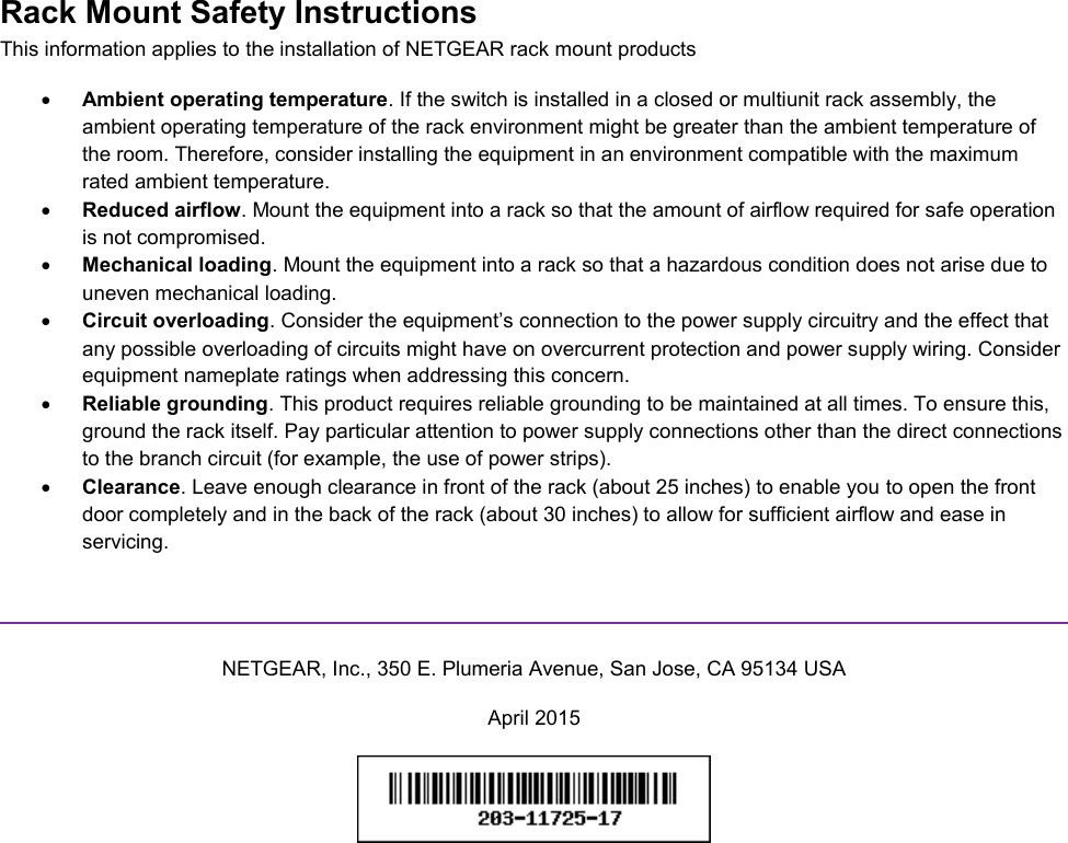  Rack Mount Safety Instructions This information applies to the installation of NETGEAR rack mount products  Ambient operating temperature. If the switch is installed in a closed or multiunit rack assembly, the ambient operating temperature of the rack environment might be greater than the ambient temperature of the room. Therefore, consider installing the equipment in an environment compatible with the maximum rated ambient temperature.  Reduced airflow. Mount the equipment into a rack so that the amount of airflow required for safe operation is not compromised.  Mechanical loading. Mount the equipment into a rack so that a hazardous condition does not arise due to uneven mechanical loading.  Circuit overloading. Consider the equipment’s connection to the power supply circuitry and the effect that any possible overloading of circuits might have on overcurrent protection and power supply wiring. Consider equipment nameplate ratings when addressing this concern.  Reliable grounding. This product requires reliable grounding to be maintained at all times. To ensure this, ground the rack itself. Pay particular attention to power supply connections other than the direct connections to the branch circuit (for example, the use of power strips).  Clearance. Leave enough clearance in front of the rack (about 25 inches) to enable you to open the front door completely and in the back of the rack (about 30 inches) to allow for sufficient airflow and ease in servicing.   NETGEAR, Inc., 350 E. Plumeria Avenue, San Jose, CA 95134 USA April 2015   