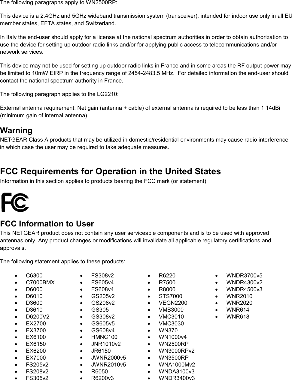   The following paragraphs apply to WN2500RP: This device is a 2.4GHz and 5GHz wideband transmission system (transceiver), intended for indoor use only in all EU member states, EFTA states, and Switzerland. In Italy the end-user should apply for a license at the national spectrum authorities in order to obtain authorization to use the device for setting up outdoor radio links and/or for applying public access to telecommunications and/or network services. This device may not be used for setting up outdoor radio links in France and in some areas the RF output power may be limited to 10mW EIRP in the frequency range of 2454-2483.5 MHz.  For detailed information the end-user should contact the national spectrum authority in France.  The following paragraph applies to the LG2210: External antenna requirement: Net gain (antenna + cable) of external antenna is required to be less than 1.14dBi (minimum gain of internal antenna). Warning NETGEAR Class A products that may be utilized in domestic/residential environments may cause radio interference in which case the user may be required to take adequate measures.  FCC Requirements for Operation in the United States Information in this section applies to products bearing the FCC mark (or statement):   FCC Information to User This NETGEAR product does not contain any user serviceable components and is to be used with approved antennas only. Any product changes or modifications will invalidate all applicable regulatory certifications and approvals. The following statement applies to these products:   C6300   FS308v2   R6220   WNDR3700v5   C7000BMX   FS605v4   R7500   WNDR4300v2   D6000   FS608v4   R8000   WNDR4500v3   D6010   GS205v2   STS7000   WNR2010   D3600   GS208v2   VEGN2200   WNR2020   D3610   GS305   VMB3000   WNR614   D6200V2   GS308v2   VMC3010   WNR618  EX2700   GS605v5   VMC3030    EX3700   GS608v4   WN370   EX6100   HMNC100  WN1000v4   EX6150   JNR1010v2   WN2500RP   EX6200   JR6150   WN3000RPv2   EX7000   JWNR2000v5   WN3500RP   FS205v2   JWNR2010v5   WNA1000Mv2   FS208v2   R6050  WNDA3100v3   FS305v2   R6200v3  WNDR3400v3  