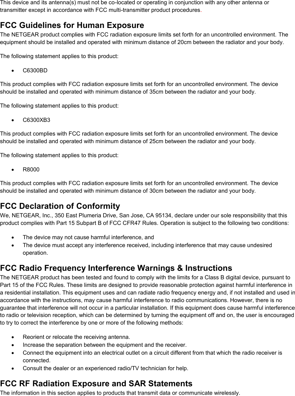  This device and its antenna(s) must not be co-located or operating in conjunction with any other antenna or transmitter except in accordance with FCC multi-transmitter product procedures.  FCC Guidelines for Human Exposure The NETGEAR product complies with FCC radiation exposure limits set forth for an uncontrolled environment. The equipment should be installed and operated with minimum distance of 20cm between the radiator and your body. The following statement applies to this product:   C6300BD This product complies with FCC radiation exposure limits set forth for an uncontrolled environment. The device should be installed and operated with minimum distance of 35cm between the radiator and your body. The following statement applies to this product:   C6300XB3 This product complies with FCC radiation exposure limits set forth for an uncontrolled environment. The device should be installed and operated with minimum distance of 25cm between the radiator and your body. The following statement applies to this product:   R8000 This product complies with FCC radiation exposure limits set forth for an uncontrolled environment. The device should be installed and operated with minimum distance of 30cm between the radiator and your body. FCC Declaration of Conformity We, NETGEAR, Inc., 350 East Plumeria Drive, San Jose, CA 95134, declare under our sole responsibility that this product complies with Part 15 Subpart B of FCC CFR47 Rules. Operation is subject to the following two conditions:   The device may not cause harmful interference, and   The device must accept any interference received, including interference that may cause undesired operation. FCC Radio Frequency Interference Warnings &amp; Instructions The NETGEAR product has been tested and found to comply with the limits for a Class B digital device, pursuant to Part 15 of the FCC Rules. These limits are designed to provide reasonable protection against harmful interference in a residential installation. This equipment uses and can radiate radio frequency energy and, if not installed and used in accordance with the instructions, may cause harmful interference to radio communications. However, there is no guarantee that interference will not occur in a particular installation. If this equipment does cause harmful interference to radio or television reception, which can be determined by turning the equipment off and on, the user is encouraged to try to correct the interference by one or more of the following methods:   Reorient or relocate the receiving antenna.  Increase the separation between the equipment and the receiver.   Connect the equipment into an electrical outlet on a circuit different from that which the radio receiver is connected.   Consult the dealer or an experienced radio/TV technician for help. FCC RF Radiation Exposure and SAR Statements The information in this section applies to products that transmit data or communicate wirelessly. 