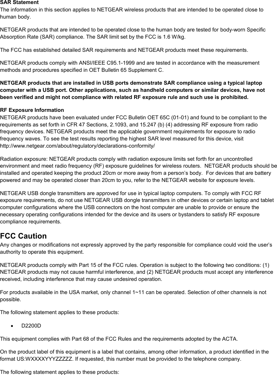  SAR Statement The information in this section applies to NETGEAR wireless products that are intended to be operated close to human body.  NETGEAR products that are intended to be operated close to the human body are tested for body-worn Specific Absorption Rate (SAR) compliance. The SAR limit set by the FCC is 1.6 W/kg. The FCC has established detailed SAR requirements and NETGEAR products meet these requirements. NETGEAR products comply with ANSI/IEEE C95.1-1999 and are tested in accordance with the measurement methods and procedures specified in OET Bulletin 65 Supplement C. NETGEAR products that are installed in USB ports demonstrate SAR compliance using a typical laptop computer with a USB port. Other applications, such as handheld computers or similar devices, have not been verified and might not compliance with related RF exposure rule and such use is prohibited. RF Exposure Information NETGEAR products have been evaluated under FCC Bulletin OET 65C (01-01) and found to be compliant to the requirements as set forth in CFR 47 Sections, 2.1093, and 15.247 (b) (4) addressing RF exposure from radio frequency devices. NETGEAR products meet the applicable government requirements for exposure to radio frequency waves. To see the test results reporting the highest SAR level measured for this device, visit http://www.netgear.com/about/regulatory/declarations-conformity/ Radiation exposure: NETGEAR products comply with radiation exposure limits set forth for an uncontrolled environment and meet radio frequency (RF) exposure guidelines for wireless routers.  NETGEAR products should be installed and operated keeping the product 20cm or more away from a person’s body.  For devices that are battery powered and may be operated closer than 20cm to you, refer to the NETGEAR website for exposure levels. NETGEAR USB dongle transmitters are approved for use in typical laptop computers. To comply with FCC RF exposure requirements, do not use NETGEAR USB dongle transmitters in other devices or certain laptop and tablet computer configurations where the USB connectors on the host computer are unable to provide or ensure the necessary operating configurations intended for the device and its users or bystanders to satisfy RF exposure compliance requirements.    FCC Caution Any changes or modifications not expressly approved by the party responsible for compliance could void the user’s authority to operate this equipment. NETGEAR products comply with Part 15 of the FCC rules. Operation is subject to the following two conditions: (1) NETGEAR products may not cause harmful interference, and (2) NETGEAR products must accept any interference received, including interference that may cause undesired operation. For products available in the USA market, only channel 1~11 can be operated. Selection of other channels is not possible. The following statement applies to these products:   D2200D This equipment complies with Part 68 of the FCC Rules and the requirements adopted by the ACTA.  On the product label of this equipment is a label that contains, among other information, a product identified in the format US:WXXXXYYYZZZZZ. If requested, this number must be provided to the telephone company.  The following statement applies to these products: 