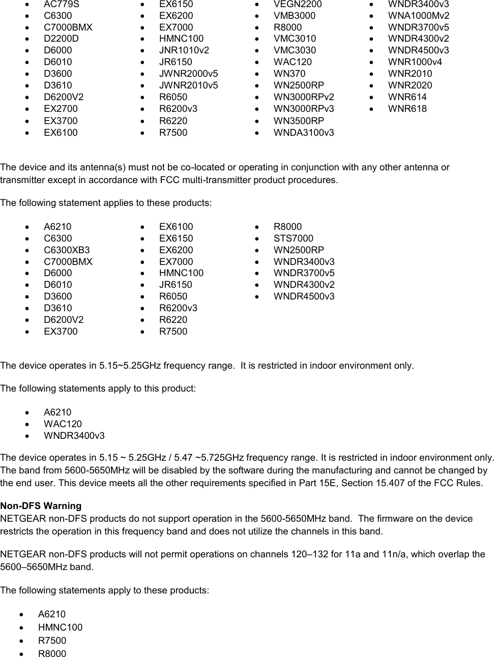     AC779S   EX6150   VEGN2200  WNDR3400v3   C6300   EX6200   VMB3000   WNA1000Mv2   C7000BMX   EX7000   R8000   WNDR3700v5   D2200D   HMNC100   VMC3010   WNDR4300v2   D6000   JNR1010v2   VMC3030   WNDR4500v3   D6010   JR6150   WAC120   WNR1000v4   D3600   JWNR2000v5   WN370   WNR2010   D3610   JWNR2010v5   WN2500RP   WNR2020   D6200V2   R6050   WN3000RPv2   WNR614  EX2700   R6200v3   WN3000RPv3   WNR618   EX3700   R6220   WN3500RP    EX6100   R7500  WNDA3100v3   The device and its antenna(s) must not be co-located or operating in conjunction with any other antenna or transmitter except in accordance with FCC multi-transmitter product procedures. The following statement applies to these products:   A6210   EX6100   R8000   C6300   EX6150   STS7000   C6300XB3   EX6200   WN2500RP   C7000BMX   EX7000   WNDR3400v3   D6000   HMNC100   WNDR3700v5   D6010   JR6150   WNDR4300v2   D3600   R6050   WNDR4500v3   D3610   R6200v3    D6200V2   R6220    EX3700   R7500   The device operates in 5.15~5.25GHz frequency range.  It is restricted in indoor environment only.  The following statements apply to this product:   A6210   WAC120   WNDR3400v3   The device operates in 5.15 ~ 5.25GHz / 5.47 ~5.725GHz frequency range. It is restricted in indoor environment only. The band from 5600-5650MHz will be disabled by the software during the manufacturing and cannot be changed by the end user. This device meets all the other requirements specified in Part 15E, Section 15.407 of the FCC Rules. Non-DFS Warning NETGEAR non-DFS products do not support operation in the 5600-5650MHz band.  The firmware on the device restricts the operation in this frequency band and does not utilize the channels in this band.  NETGEAR non-DFS products will not permit operations on channels 120–132 for 11a and 11n/a, which overlap the 5600–5650MHz band.  The following statements apply to these products:   A6210   HMNC100   R7500   R8000 