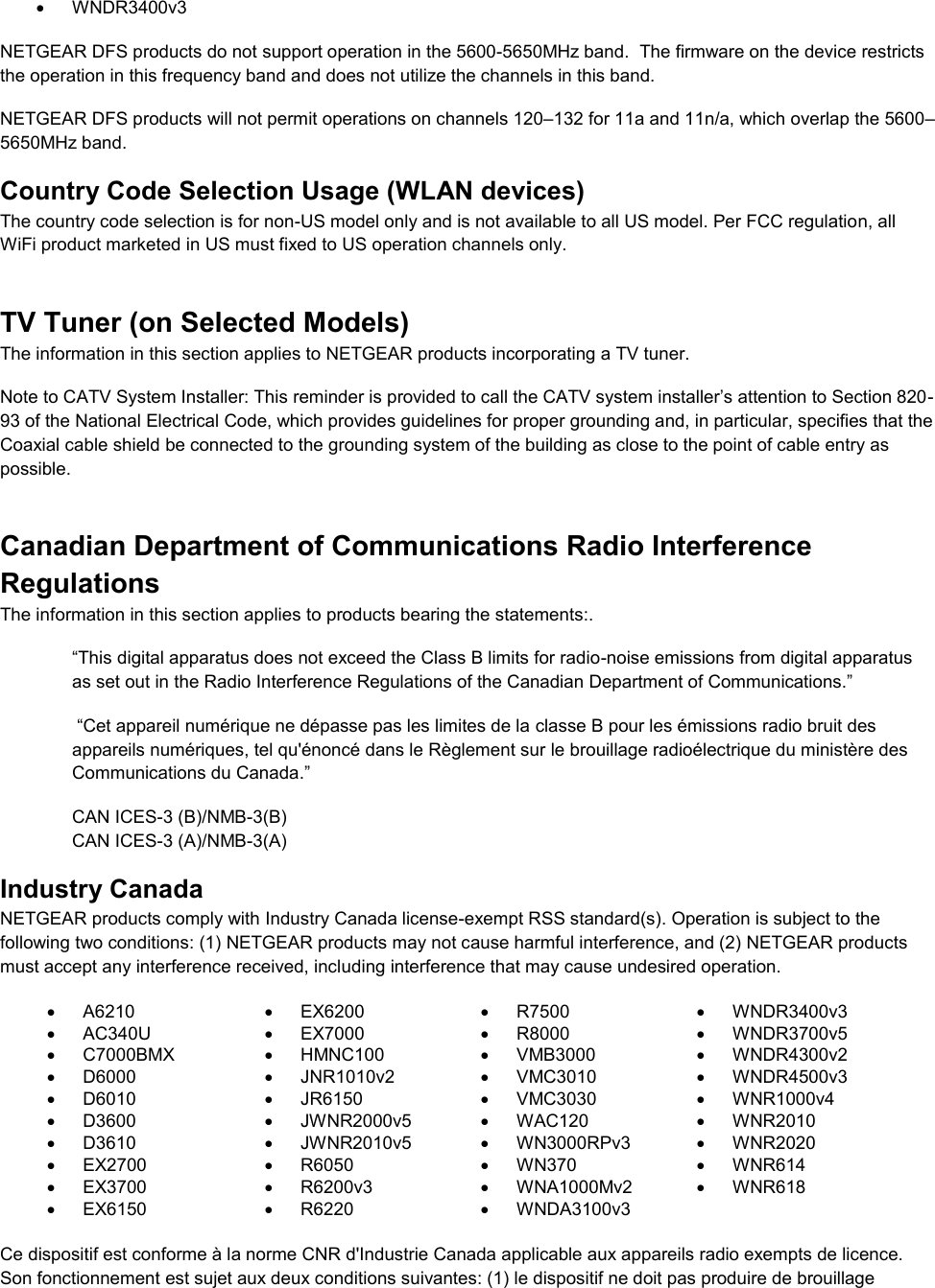    WNDR3400v3 NETGEAR DFS products do not support operation in the 5600-5650MHz band.  The firmware on the device restricts the operation in this frequency band and does not utilize the channels in this band.  NETGEAR DFS products will not permit operations on channels 120–132 for 11a and 11n/a, which overlap the 5600–5650MHz band.  Country Code Selection Usage (WLAN devices) The country code selection is for non-US model only and is not available to all US model. Per FCC regulation, all WiFi product marketed in US must fixed to US operation channels only. TV Tuner (on Selected Models) The information in this section applies to NETGEAR products incorporating a TV tuner.  Note to CATV System Installer: This reminder is provided to call the CATV system installer’s attention to Section 820-93 of the National Electrical Code, which provides guidelines for proper grounding and, in particular, specifies that the Coaxial cable shield be connected to the grounding system of the building as close to the point of cable entry as possible. Canadian Department of Communications Radio Interference Regulations The information in this section applies to products bearing the statements:. “This digital apparatus does not exceed the Class B limits for radio-noise emissions from digital apparatus as set out in the Radio Interference Regulations of the Canadian Department of Communications.”  “Cet appareil numérique ne dépasse pas les limites de la classe B pour les émissions radio bruit des            appareils numériques, tel qu&apos;énoncé dans le Règlement sur le brouillage radioélectrique du ministère des Communications du Canada.” CAN ICES-3 (B)/NMB-3(B) CAN ICES-3 (A)/NMB-3(A) Industry Canada NETGEAR products comply with Industry Canada license-exempt RSS standard(s). Operation is subject to the following two conditions: (1) NETGEAR products may not cause harmful interference, and (2) NETGEAR products must accept any interference received, including interference that may cause undesired operation.   A6210   EX6200   R7500   WNDR3400v3   AC340U   EX7000   R8000   WNDR3700v5   C7000BMX   HMNC100   VMB3000   WNDR4300v2   D6000   JNR1010v2   VMC3010   WNDR4500v3   D6010   JR6150   VMC3030   WNR1000v4   D3600   JWNR2000v5   WAC120   WNR2010   D3610   JWNR2010v5   WN3000RPv3   WNR2020   EX2700   R6050   WN370   WNR614   EX3700   R6200v3   WNA1000Mv2   WNR618   EX6150   R6220   WNDA3100v3   Ce dispositif est conforme à la norme CNR d&apos;Industrie Canada applicable aux appareils radio exempts de licence. Son fonctionnement est sujet aux deux conditions suivantes: (1) le dispositif ne doit pas produire de brouillage 